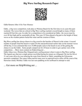 Big Wave Surfing Research Paper
Eddie Returns After A Six Year Absence
Eddie , a big wave competition, took place at Waimea Beach for the first time in six years this past
weekend. The waves that are critical to Big Wave surfing reached a record height as many of them
reached 60 feet this year. In order for a competition to be considered an Eddie , the waves must be
over 40 feet high and be sustainable all day. This year, El Nino played a big part to the height of these
waves as the weather pattern fueled the water and the creation of them.
Big Wave surfing has always drawn in a big crowd to the beaches of Hawaii in the winter. A record
number of people lined the beach to watch 28 elite and professional surfers take on the monster waves
off the bay. It was estimated that over 25,000 people came to the beach in awe of the getting the
chance to see the Eddie . Some people camped out for 24 hours in order to get a prime view of the
competition. ... Show more content on Helpwriting.net ...
Eddie Aikau was a Waimea Bay lifeguard and a surfing pioneer when it came to Big Wave surfing.
The legend says that not a single person was killed during his tenure as a lifeguard. He lost his life at
31 one years old as he was retracing the route from Hawaii to Tahiti; something his Polynesian
ancestors completed. The canoe Aikau and his team were in capsized twelve miles off the coast of the
Hawaiian island, Molokai. Eddie was last seen paddling on his surfboard in attempt to seek
... Get more on HelpWriting.net ...
 