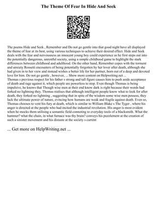 The Theme Of Fear In Hide And Seek
The poems Hide and Seek , Remember and Do not go gentle into that good night have all displayed
the theme of fear at its best, using various techniques to achieve their desired effect. Hide and Seek
deals with the fear and nervousness an innocent young boy could experience as he first steps out into
the potentially dangerous, unrestful society, using a simple childhood game to highlight the stark
differences between childhood and adulthood. On the other hand, Remember copes with the torment
and anxiety Rossetti encounters of being potentially forgotten by her lover after death, although she
had given in to her view and instead wishes a better life for her partner, born out of a deep and devoted
love for him. Do not go gentle , however, ... Show more content on Helpwriting.net ...
Thomas s previous respect for his father s strong and tall figure causes him to push aside acceptance
of death and rage against it, which people are powerless to stop. Even though Thomas is being
impulsive, he knows that Though wise men at their end know dark is right because their words had
forked no lightning they. Thomas realises that although intelligent people know what to look for after
death, they forked no lightning , suggesting that in spite of the wisdom some wise men possess, they
lack the ultimate power of nature, evincing how humans are weak and fragile against death. Even so,
Thomas chooses to vent his fury at death, which is similar to William Blake s The Tyger , where his
anger is directed at the people who had incited the industrial revolution. His anger is most evident
when he mocks them utilising a semantic field connoting to everyday tools of a blacksmith. What the
hammer? what the chain, in what furnace was thy brain? conveys his puzzlement at the creation of
such a sinister movement and his distaste at the society s current
... Get more on HelpWriting.net ...
 