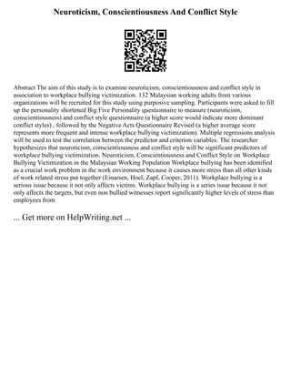 Neuroticism, Conscientiousness And Conflict Style
Abstract The aim of this study is to examine neuroticism, conscientiousness and conflict style in
association to workplace bullying victimization. 132 Malaysian working adults from various
organizations will be recruited for this study using purposive sampling. Participants were asked to fill
up the personality shortened Big Five Personality questionnaire to measure (neuroticism,
conscientiousness) and conflict style questionnaire (a higher score would indicate more dominant
conflict styles) , followed by the Negative Acts Questionnaire Revised (a higher average score
represents more frequent and intense workplace bullying victimization). Multiple regressions analysis
will be used to test the correlation between the predictor and criterion variables. The researcher
hypothesizes that neuroticism, conscientiousness and conflict style will be significant predictors of
workplace bullying victimization. Neuroticism, Conscientiousness and Conflict Style on Workplace
Bullying Victimization in the Malaysian Working Population Workplace bullying has been identified
as a crucial work problem in the work environment because it causes more stress than all other kinds
of work related stress put together (Einarsen, Hoel, Zapf, Cooper, 2011). Workplace bullying is a
serious issue because it not only affects victims. Workplace bullying is a series issue because it not
only affects the targets, but even non bullied witnesses report significantly higher levels of stress than
employees from
... Get more on HelpWriting.net ...
 