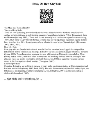 Essay On Raw Gley Soil
The Main Soil Types of the UK
Terrestrial Raw Soils
These are soils consisting predominantly of unaltered mineral material that have no surface/sub
surface horizon attributed to soil forming processes (unless buried under a 730cm thick deposit from
the Holocene) (Avery, 1980;). These soils do not normally have continuous vegetation cover (Avery,
1980). They occur in very recently formed soil and may have a superficial organic or organo mineral
layer less than 5cm thick. Sometimes they have a buried horizon below 30cm of depth. (Thompson,
2007; Jarvis, 1984).
Raw Gley Soils
Raw gley soils are found within mineral material that has remained waterlogged since deposition
(Thompson, 2007). The soils are missing a distinctive top soil and contain gleyed subsurface horizons
(Avery, 1980). They also contain a mineral horizon which starts at 20cm and extends below 30cm
(Avery, 1980). Jarvis (1984) also states that the soils are distinctly mottled above 40cm depth. Raw
gley soil types are mostly confined to intertidal flats (Avery, 1980) or areas that represent various
stages in the development of salt marshes (Thompson, 2007).
Lithomorphic Soils
Contain a distinctive top soil that is humose or peaty and a substratum starting at 40cm in depth which
has been altered little (Avery, 1980; Buol, 1997). The soils do not contain a disturbed surface layer, the
B horizon is not podzolic, weathered or argillic (Avery, 1980; Buol, 1997) and the soil profile is
shallow (Ashman Puri, 2002).
... Get more on HelpWriting.net ...
 