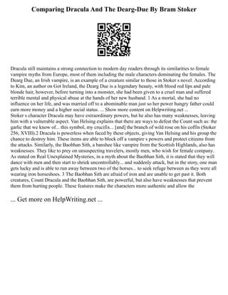 Comparing Dracula And The Dearg-Due By Bram Stoker
Dracula still maintains a strong connection to modern day readers through its similarities to female
vampire myths from Europe, most of them including the male characters dominating the females. The
Dearg Due, an Irish vampire, is an example of a creature similar to those in Stoker s novel. According
to Kim, an author on Got Ireland, the Dearg Due is a legendary beauty, with blood red lips and pale
blonde hair, however, before turning into a monster, she had been given to a cruel man and suffered
terrible mental and physical abuse at the hands of her new husband. 1 As a mortal, she had no
influence on her life, and was married off to a abominable man just so her power hungry father could
earn more money and a higher social status. ... Show more content on Helpwriting.net ...
Stoker s character Dracula may have extraordinary powers, but he also has many weaknesses, leaving
him with a vulnerable aspect. Van Helsing explains that there are ways to defeat the Count such as: the
garlic that we know of... this symbol, my crucifix... [and] the branch of wild rose on his coffin (Stoker
256, XVIII).2 Dracula is powerless when faced by these objects, giving Van Helsing and his group the
chance to destroy him. These items are able to block off a vampire s powers and protect citizens from
the attacks. Similarly, the Baobhan Sith, a banshee like vampire from the Scottish Highlands, also has
weaknesses. They like to prey on unsuspecting travelers, mostly men, who wish for female company.
As stated on Real Unexplained Mysteries, in a myth about the Baobhan Sith, it is stated that they will
dance with men and then start to shriek uncontrollably... and suddenly attack, but in the story, one man
gets lucky and is able to run away between two of the horses... to seek refuge between as they were all
wearing iron horseshoes. 3 The Baobhan Sith are afraid of iron and are unable to get past it. Both
creatures, Count Dracula and the Baobhan Sith, are powerful, but also have weaknesses that prevent
them from hurting people. These features make the characters more authentic and allow the
... Get more on HelpWriting.net ...
 