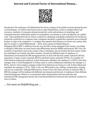 Internal and External Factor of International Human...
Introduction The rapid pace of Globalization has led to a change in the global economy during the past
several decades; it is believe that factors such as trade liberalisation, access to cheaper labour and
resources, similarity of consumer demand around the world, and advances in technology and
communication has widened the market of consumption, investment as well as production on a global
scale. These globalization driven factors created new challenges and global competition for businesses
around the world thus as a response many companies decided to expand their operation across national
borders in order to be competitive. A company that operates their business in at least one country other
than its country is called Multinational ... Show more content on Helpwriting.net ...
Managing HR in MNC is different from the way the HR is being managed in the country, According
to Morgan (1986) there are three factors that differentiate between IHRM and domestic HR: First, the
countries of operations such as the country where a subsidiary may be located, the host country where
the subsidiaries are located, and other countries. Second, the different types of employee, in
international environment the HR management have to deal with the host country nationals (HCNs),
expatriates or home country nationals (PCNs) and third country nationals (TCNs), for example if L
Oreal hired an Indonesian employee in their Indonesian subsidiary the employee is a HCNs, and when
manager from L Oreal Headquarter in France came to work in Indonesian subsidiary the manager is a
PCNs, and if L Oreal employs manager neither from Indonesia nor France to work in their Indonesian
subsidiary the manager is TCNs. Third, is the way HR practices (eg. staffing, compensation, training,
and etc) are conducted. Although IHR practices seems to have the same activities as domestic HR, in
IHR the manager will be dealing with different environment and diversity of employees from different
cultural background. Moreover, as mentioned earlier dissimilarities between domestic and
international HR management mostly due to profound differences between host and home countries in
term of culture,
... Get more on HelpWriting.net ...
 
