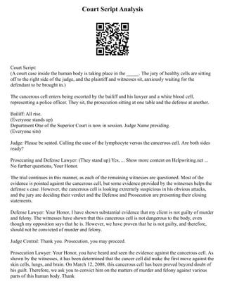 Court Script Analysis
Court Script:
(A court case inside the human body is taking place in the _____. The jury of healthy cells are sitting
off to the right side of the judge, and the plaintiff and witnesses sit, anxiously waiting for the
defendant to be brought in.)
The cancerous cell enters being escorted by the bailiff and his lawyer and a white blood cell,
representing a police officer. They sit, the prosecution sitting at one table and the defense at another.
Bailiff: All rise.
(Everyone stands up)
Department One of the Superior Court is now in session. Judge Name presiding.
(Everyone sits)
Judge: Please be seated. Calling the case of the lymphocyte versus the cancerous cell. Are both sides
ready?
Prosecuting and Defense Lawyer: (They stand up) Yes, ... Show more content on Helpwriting.net ...
No further questions, Your Honor.
The trial continues in this manner, as each of the remaining witnesses are questioned. Most of the
evidence is pointed against the cancerous cell, but some evidence provided by the witnesses helps the
defense s case. However, the cancerous cell is looking extremely suspicious in his obvious attacks,
and the jury are deciding their verdict and the Defense and Prosecution are presenting their closing
statements.
Defense Lawyer: Your Honor, I have shown substantial evidence that my client is not guilty of murder
and felony. The witnesses have shown that this cancerous cell is not dangerous to the body, even
though my opposition says that he is. However, we have proven that he is not guilty, and therefore,
should not be convicted of murder and felony.
Judge Central: Thank you. Prosecution, you may proceed.
Prosecution Lawyer: Your Honor, you have heard and seen the evidence against the cancerous cell. As
shown by the witnesses, it has been determined that the cancer cell did make the first move against the
skin cells, lungs, and brain. On March 12, 2008, this cancerous cell has been proved beyond doubt of
his guilt. Therefore, we ask you to convict him on the matters of murder and felony against various
parts of this human body. Thank
 