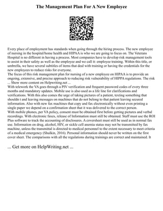 The Management Plan For A New Employee
Every place of employment has standards when going through the hiring process. The new employee
of nursing in the hospital/home health and HIPAA is who we are going to focus on. The Veterans
Hospital is no different in having a process. Most companies have to develop risk management tools
to assist in their safety as well as the employee and we call it: employee training. Within this title, or
umbrella, we have several subtitles of items that deal with training or having the credentials for the
new employees to reduce risks for everyone.
The focus of this risk management plan for nursing of a new employee on HIPAA is to provide an
ongoing, extensive, and precise approach to reducing risk vulnerability of HIPPA regulations. The risk
... Show more content on Helpwriting.net ...
With telework the VA goes through a PIV verification and frequent password codes of every three
months and mandatory updates. Mobile use is also used as a life line for clarifications and
verifications. With this also comes the urge of taking pictures of a patient, texting something that
shouldn t and leaving messages on machines that do not belong to that patient leaving secured
information. Also with new fax machines that copy and fax electronically without even printing a
single paper we depend on a confirmation sheet that it was delivered to the correct person.
With mobile phones, per VA policy, consent must be obtained first before getting pictures and verbal
recordings. With electronic faxes, release of Information must still be obtained. Staff must use the ROI
Plus software to track the accounting of disclosures. A coversheet must still be used as in normal fax
use. Information on drug, alcohol, HIV, or sickle cell anemia status may not be transmitted by fax
machine, unless the transmittal is directed to medical personnel to the extent necessary to meet criteria
of a medical emergency (Shulkin, 2016). Personal information should never be written on the first
cover sheet. The comparisons with all the regulations during trainings are correct and maintained. It
... Get more on HelpWriting.net ...
 