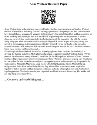 Anna Wintour Research Paper
Anna Wintour is an influential and a powerful leader. She has a new nickname as Nuclear Wintour
because of her critical and bossy. She had a strong opinion and clear perspective. Her characteristics
have brought her as a successful leader in fashion industry. She put all her effort and her passion to her
work, working with her might be a lttle bit difficult to get along with her because she is always
changing her work that employees do for the best outcome of the magazine. She told the London
Daily telegraph, when she was started working for Vogue US, I want Vogue to be pacy, sharp, and
sexy, I m not interested in the super rich or infinitely leisured. I want our leader to be energetic,
executive women, with money of their own and a wide range of interest. In 1987, she hired to make ...
Show more content on Helpwriting.net ...
Even though she is methodical, but she has helped people out there. In 1990, she has helped to
develop the fashion industry s AIDS charity; she helped to get more than $20 million. From 1995 to
present, she also raised money almost $130 million for the Metropolitan Museum of Art s Costume
institute.( https://personality spr11.wikispaces.com/Anna+Wintour) She is not helping only foundation
or charity but she also helped some designers by supporting them to become the top designers in the
world such as Alexandra McQueen, Marc Jacob, Christopher Kane and others. Most of the top
designers that Anna Wintour had helped them, they admired her as she is awesome inspiration
together with her passion and her dedication to fashion industry. Christopher also said, Without her
loyal support and friendship over the past 10 years I would not be where I am today. Her works and
her help have saved many lives.
... Get more on HelpWriting.net ...
 