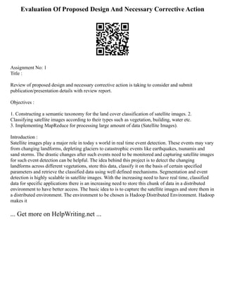 Evaluation Of Proposed Design And Necessary Corrective Action
Assignment No: 1
Title :
Review of proposed design and necessary corrective action is taking to consider and submit
publication/presentation details with review report.
Objectives :
1. Constructing a semantic taxonomy for the land cover classification of satellite images. 2.
Classifying satellite images according to their types such as vegetation, building, water etc.
3. Implementing MapReduce for processing large amount of data (Satellite Images).
Introduction :
Satellite images play a major role in today s world in real time event detection. These events may vary
from changing landforms, depleting glaciers to catastrophic events like earthquakes, tsunamis and
sand storms. The drastic changes after such events need to be monitored and capturing satellite images
for such event detection can be helpful. The idea behind this project is to detect the changing
landforms across different vegetations, store this data, classify it on the basis of certain specified
parameters and retrieve the classified data using well defined mechanisms. Segmentation and event
detection is highly scalable in satellite images. With the increasing need to have real time, classified
data for specific applications there is an increasing need to store this chunk of data in a distributed
environment to have better access. The basic idea to is to capture the satellite images and store them in
a distributed environment. The environment to be chosen is Hadoop Distributed Environment. Hadoop
makes it
... Get more on HelpWriting.net ...
 