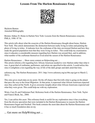 Lessons From The Harlem Renaissance Essay
Shyheim Benton
Annotted Bibliography
Bremer, Sidney H. Home in Harlem New York: Lessons from the Harem Renaissance essayists.
PMLA, 1990: 47 56.
This article tells about what the essayists of the Harlem Renaissance thought about home, Harlem
New York. This article demonstrates the distinction between really living in riches and painting the
photo of living in riches . It indicates how the craftsman of the time envisioned Harlem and how they
made the general population trust that they were living in riches . This could help my examination
since it educates a considerable measure regarding how Harlem was around then, and in addition,
what number of the craftsman themselves lived amid the season of the Harlem Renaissance.
Harlem Renassiance: ... Show more content on Helpwriting.net ...
This article informs a bit regarding how African American needed to view Harlem rather than what it
was. A great deal of craftsman, performers, and artists are specified in this article. I could utilize this
since it enlightens a ton regarding the way of life of the dark groups and dark amid that time.
ushistory.org. The Harlem Renaissance. 2011. http://www.ushistory.org/us/46e.asp (got to March 2,
2011).
This sites gives much data on my point. On the off chance that first tells what is going on the planet
that pave the way to the Great Migration. At that point, it expressed what African American expected
once they achieved the North. It gives awesome insights about what African Americans expected and
what they were given. This could help me with my exploration.
Wintz, Cary D, and Finkleman Paul. Reference book of the Harlem Renaissance. New York: Taylor
and Francis Book, Inc., 2004.
Yes, I can utilize this asset. This reference book is useful for my exploration since it has everything
from the diverse specialists that were included in the Harlem Renaissance to reasons the Harlem
Renaissance began and finished. This book contains the most data about the Harlem Renaissance and
it has so much foundation data on my
... Get more on HelpWriting.net ...
 