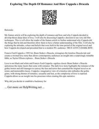 Exploring The Depth Of Romance And How Coppola s Dracula
Rationale:
My feature article will be exploring the depth of romance and how and why Coppola decided to
develop theses deep ideas of love. I will also be discussing Coppola s decision to use very old film
techniques. This is will allow the reader of the feature article to further understand why Coppola did
the things that he did and therefore allow them to have a better understanding of the film. I will also be
exploring the attitudes, values and beliefs that were held in the time period of the original novel and
how Coppola developed and presented that to a modern 90 s audience. TRUE LOVE S DARK BITE
Francis Ford Coppola s 1992 hit, Bram Stoker s Dracula, reimagines the timeless Dracula tale and
creates a twisted love story that allows contemporary audiences an insight into a surprisingly relatable
fable, as Taylor Ellison explores... Bram Stoker s Dracula
Love is not black and white and Francis Ford Coppola s ageless classic Bram Stoker s Dracula
epitomises the many layers that come with romance. The dark love story highlights the romance of the
gothic horror and still manages to convey the fear and terror that cemented the original novel as an
iconic and memorable classic. Coppola s imaginative view of a timeless tale embodies the gothic
genre, with strong themes of romance, sexuality and lust, as the complexity of love is exposed.
Coppola allows us an insight into his processes when creating this epic narrative.
Why did you decide to establish a backstory for
... Get more on HelpWriting.net ...
 