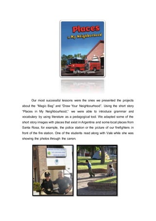 Our most successful lessons were the ones we presented the projects
about the “Magic Bag” and “Draw Your Neighbourhood”. Using the short story
“Places in My Neighbourhood,” we were able to introduce grammar and
vocabulary by using literature as a pedagogical tool. We adapted some of the
short story images with places that exist in Argentina and some local places from
Santa Rosa, for example, the police station or the picture of our firefighters in
front of the fire station. One of the students read along with Vale while she was
showing the photos through the canon.
 