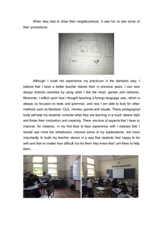 When they had to draw their neighbourhood, it was fun to see some of
their productions.
Although I could not experience my practicum in the standard way, I
believe that I have a better teacher stance than in previous years. I can now
design didactic activities by using what I like the most: games and cartoons.
Moreover, I reflect upon how I thought teaching a foreign language was, which is
always so focused on texts and grammar, and now I am able to look for other
methods such as literature, CLIL, movies, games and visuals. These pedagogical
tools will help my students consider what they are learning in a much clearer light
and foster their motivation and creativity. There are tons of aspects that I have to
improve, for instance, in my first face to face experience with I realized that I
should use more the whiteboard, improve some of my explanations, but more
importantly to build my teacher stance in a way that students feel happy to be
with and that no matter how difficult it is for them they know that I am there to help
them.
 