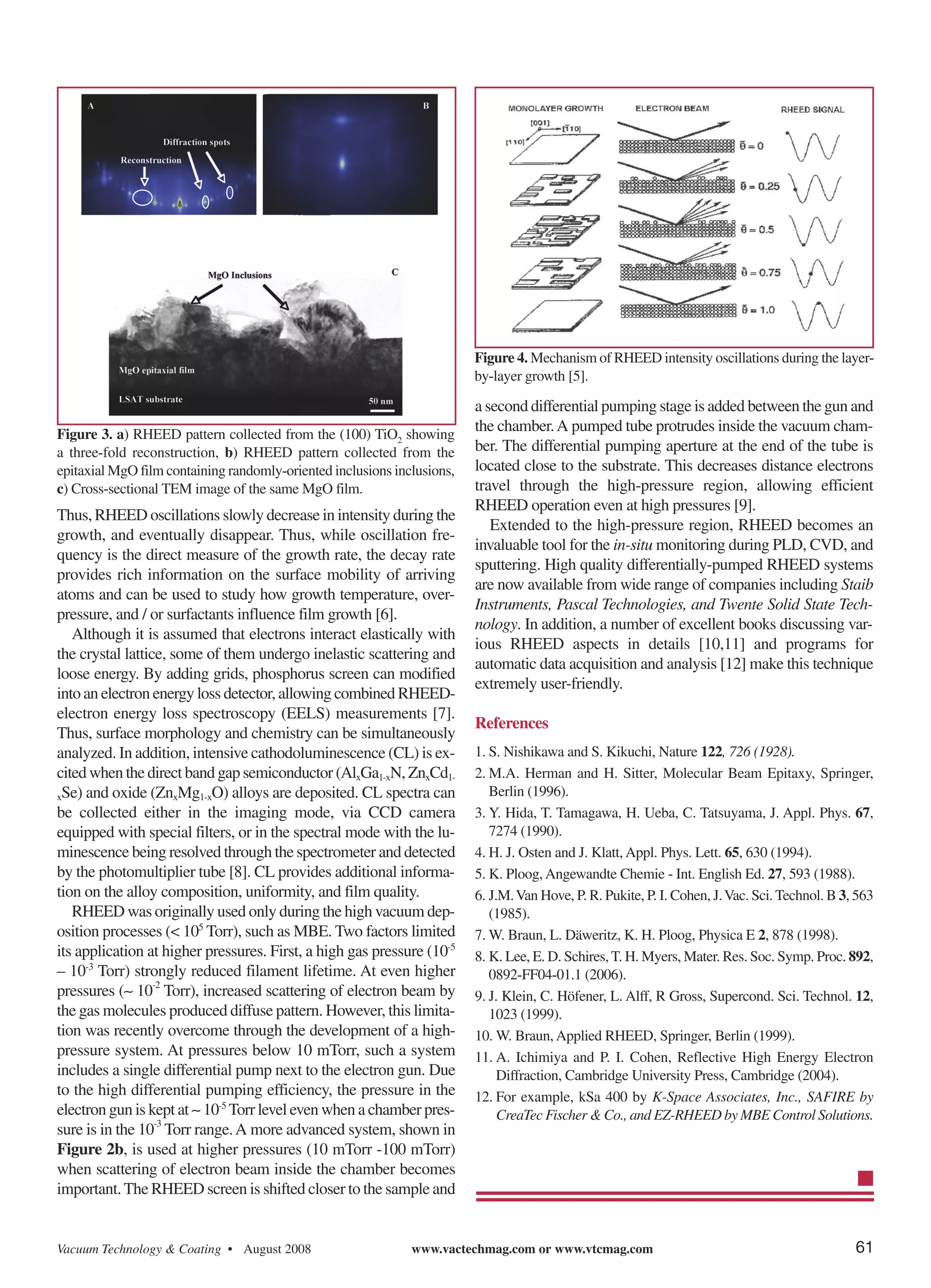 Figure 4. Mechanism of RHEED intensity oscillations during the layer-
                                                                         by-layer growth [5].

                                                                         a second differential pumping stage is added between the gun and
Figure 3. a) RHEED pattern collected from the (100) TiO2 showing
                                                                         the chamber. A pumped tube protrudes inside the vacuum cham-
a three-fold reconstruction, b) RHEED pattern collected from the         ber. The differential pumping aperture at the end of the tube is
epitaxial MgO film containing randomly-oriented inclusions inclusions,   located close to the substrate. This decreases distance electrons
c) Cross-sectional TEM image of the same MgO film.                       travel through the high-pressure region, allowing efficient
                                                                         RHEED operation even at high pressures [9].
Thus, RHEED oscillations slowly decrease in intensity during the
                                                                            Extended to the high-pressure region, RHEED becomes an
growth, and eventually disappear. Thus, while oscillation fre-
                                                                         invaluable tool for the in-situ monitoring during PLD, CVD, and
quency is the direct measure of the growth rate, the decay rate
                                                                         sputtering. High quality differentially-pumped RHEED systems
provides rich information on the surface mobility of arriving
                                                                         are now available from wide range of companies including Staib
atoms and can be used to study how growth temperature, over-
                                                                         Instruments, Pascal Technologies, and Twente Solid State Tech-
pressure, and / or surfactants influence film growth [6].
                                                                         nology. In addition, a number of excellent books discussing var-
   Although it is assumed that electrons interact elastically with
                                                                         ious RHEED aspects in details [10,11] and programs for
the crystal lattice, some of them undergo inelastic scattering and
                                                                         automatic data acquisition and analysis [12] make this technique
loose energy. By adding grids, phosphorus screen can modified
                                                                         extremely user-friendly.
into an electron energy loss detector, allowing combined RHEED-
electron energy loss spectroscopy (EELS) measurements [7].
                                                                         References
Thus, surface morphology and chemistry can be simultaneously
analyzed. In addition, intensive cathodoluminescence (CL) is ex-         1. S. Nishikawa and S. Kikuchi, Nature 122, 726 (1928).
cited when the direct band gap semiconductor (AlxGa1-xN, ZnxCd1-         2. M.A. Herman and H. Sitter, Molecular Beam Epitaxy, Springer,
xSe) and oxide (ZnxMg1-xO) alloys are deposited. CL spectra can             Berlin (1996).
be collected either in the imaging mode, via CCD camera                  3. Y. Hida, T. Tamagawa, H. Ueba, C. Tatsuyama, J. Appl. Phys. 67,
equipped with special filters, or in the spectral mode with the lu-         7274 (1990).
minescence being resolved through the spectrometer and detected          4. H. J. Osten and J. Klatt, Appl. Phys. Lett. 65, 630 (1994).
by the photomultiplier tube [8]. CL provides additional informa-         5. K. Ploog, Angewandte Chemie - Int. English Ed. 27, 593 (1988).
tion on the alloy composition, uniformity, and film quality.             6. J.M. Van Hove, P. R. Pukite, P. I. Cohen, J. Vac. Sci. Technol. B 3, 563
   RHEED was originally used only during the high vacuum dep-               (1985).
osition processes (< 105 Torr), such as MBE. Two factors limited         7. W. Braun, L. Däweritz, K. H. Ploog, Physica E 2, 878 (1998).
its application at higher pressures. First, a high gas pressure (10-5    8. K. Lee, E. D. Schires, T. H. Myers, Mater. Res. Soc. Symp. Proc. 892,
– 10-3 Torr) strongly reduced filament lifetime. At even higher             0892-FF04-01.1 (2006).
pressures (∼ 10-2 Torr), increased scattering of electron beam by        9. J. Klein, C. Höfener, L. Alff, R Gross, Supercond. Sci. Technol. 12,
the gas molecules produced diffuse pattern. However, this limita-           1023 (1999).
tion was recently overcome through the development of a high-            10. W. Braun, Applied RHEED, Springer, Berlin (1999).
pressure system. At pressures below 10 mTorr, such a system              11. A. Ichimiya and P. I. Cohen, Reflective High Energy Electron
includes a single differential pump next to the electron gun. Due             Diffraction, Cambridge University Press, Cambridge (2004).
to the high differential pumping efficiency, the pressure in the
electron gun is kept at ∼ 10-5 Torr level even when a chamber pres-
                                                                         12. For example, kSa 400 by K-Space Associates, Inc., SAFIRE by
                                                                              CreaTec Fischer & Co., and EZ-RHEED by MBE Control Solutions.
sure is in the 10-3 Torr range. A more advanced system, shown in
Figure 2b, is used at higher pressures (10 mTorr -100 mTorr)
when scattering of electron beam inside the chamber becomes
important. The RHEED screen is shifted closer to the sample and


Vacuum Technology & Coating • August 2008                     www.vactechmag.com or www.vtcmag.com                                              61
 