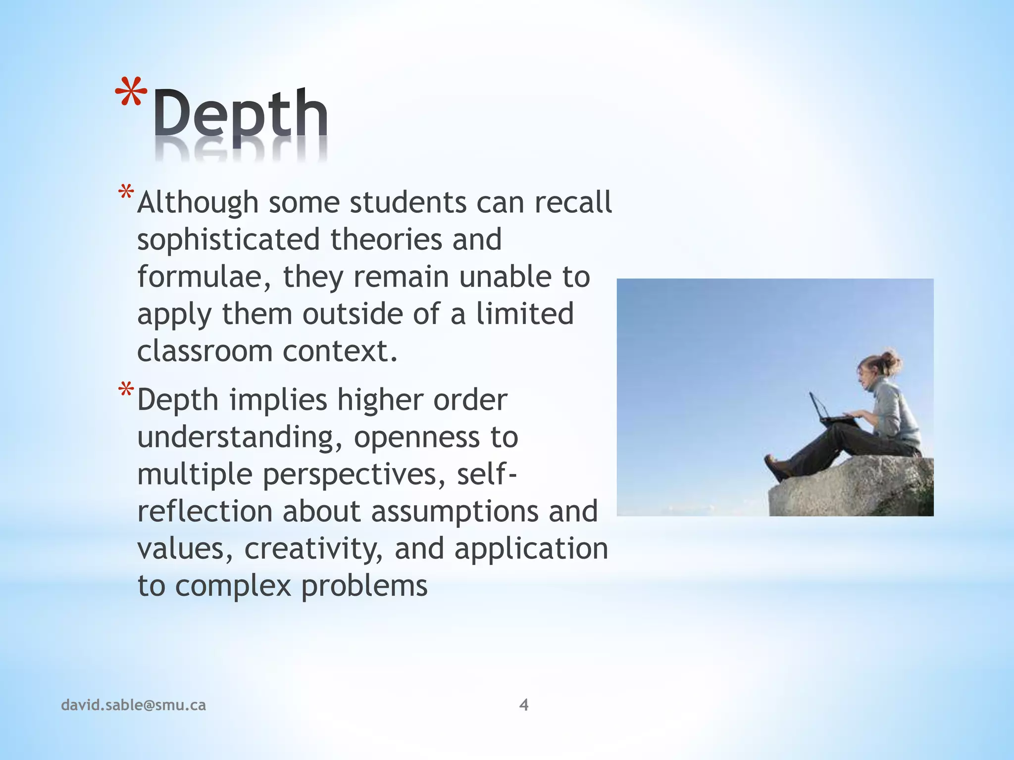 *
*Although some students can recall
sophisticated theories and
formulae, they remain unable to
apply them outside of a limited
classroom context.
*Depth implies higher order
understanding, openness to
multiple perspectives, self-
reflection about assumptions and
values, creativity, and application
to complex problems
4david.sable@smu.ca
 