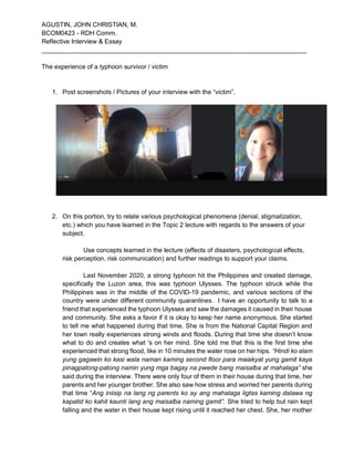 AGUSTIN, JOHN CHRISTIAN, M.
BCOM0423 - RDH Comm.
Reflective Interview & Essay
___________________________________________________________________________
The experience of a typhoon survivor / victim
1. Post screenshots / Pictures of your interview with the “victim”.
2. On this portion, try to relate various psychological phenomena (denial, stigmatization,
etc.) which you have learned in the Topic 2 lecture with regards to the answers of your
subject.
Use concepts learned in the lecture (effects of disasters, psychological effects,
risk perception, risk communication) and further readings to support your claims.
Last November 2020, a strong typhoon hit the Philippines and created damage,
specifically the Luzon area, this was typhoon Ulysses. The typhoon struck while the
Philippines was in the middle of the COVID-19 pandemic, and various sections of the
country were under different community quarantines. I have an opportunity to talk to a
friend that experienced the typhoon Ulysses and saw the damages it caused in their house
and community. She asks a favor if it is okay to keep her name anonymous. She started
to tell me what happened during that time. She is from the National Capital Region and
her town really experiences strong winds and floods. During that time she doesn’t know
what to do and creates what 's on her mind. She told me that this is the first time she
experienced that strong flood, like in 10 minutes the water rose on her hips. “Hindi ko alam
yung gagawin ko kasi wala naman kaming second floor para maiakyat yung gamit kaya
pinagpatong-patong namin yung mga bagay na pwede bang maisalba at mahalaga” she
said during the interview. There were only four of them in their house during that time, her
parents and her younger brother. She also saw how stress and worried her parents during
that time “Ang iniisip na lang ng parents ko ay ang mahalaga ligtas kaming dalawa ng
kapatid ko kahit kaunti lang ang maisalba naming gamit”. She tried to help but rain kept
falling and the water in their house kept rising until it reached her chest. She, her mother
 