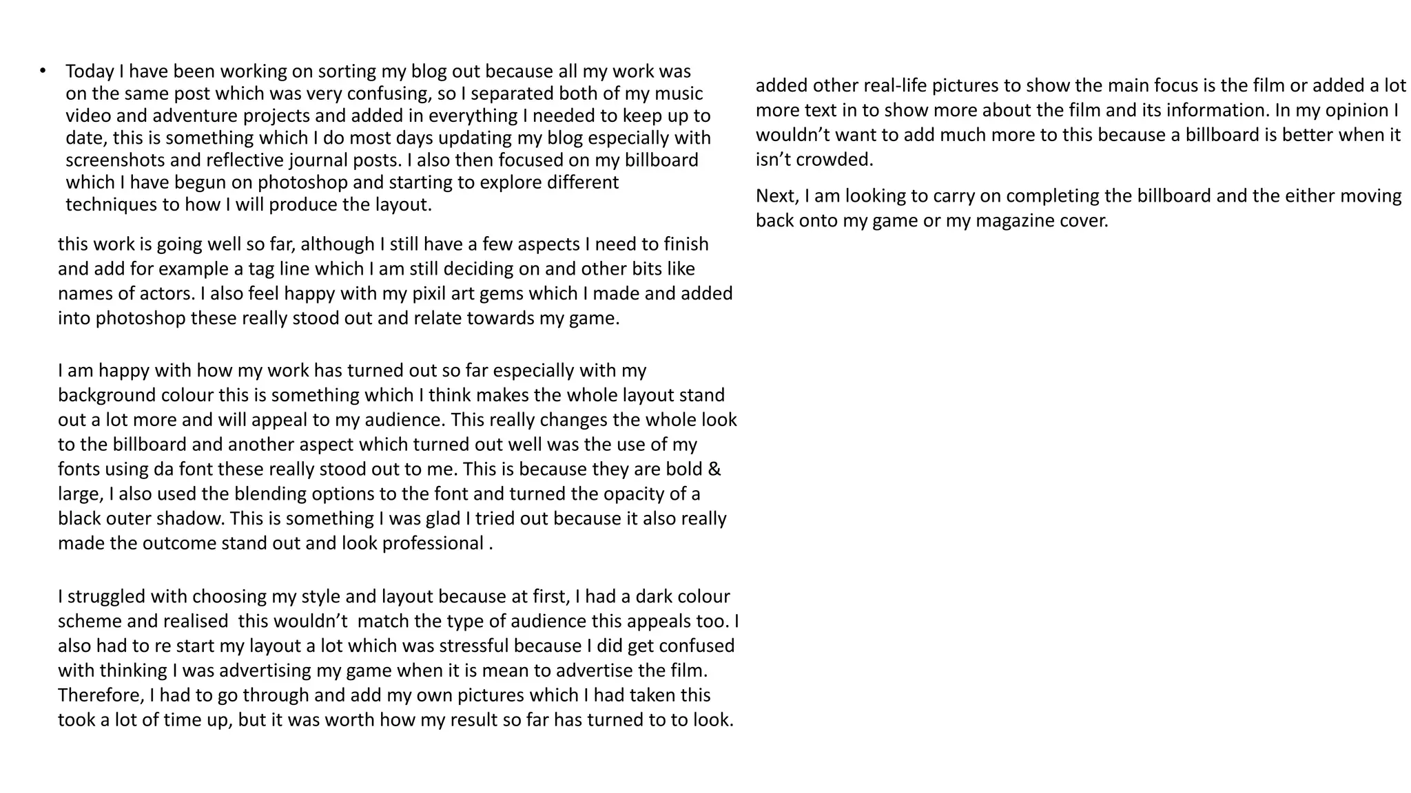 • Today I have been working on sorting my blog out because all my work was
on the same post which was very confusing, so I separated both of my music
video and adventure projects and added in everything I needed to keep up to
date, this is something which I do most days updating my blog especially with
screenshots and reflective journal posts. I also then focused on my billboard
which I have begun on photoshop and starting to explore different
techniques to how I will produce the layout.
this work is going well so far, although I still have a few aspects I need to finish
and add for example a tag line which I am still deciding on and other bits like
names of actors. I also feel happy with my pixil art gems which I made and added
into photoshop these really stood out and relate towards my game.
I am happy with how my work has turned out so far especially with my
background colour this is something which I think makes the whole layout stand
out a lot more and will appeal to my audience. This really changes the whole look
to the billboard and another aspect which turned out well was the use of my
fonts using da font these really stood out to me. This is because they are bold &
large, I also used the blending options to the font and turned the opacity of a
black outer shadow. This is something I was glad I tried out because it also really
made the outcome stand out and look professional .
I struggled with choosing my style and layout because at first, I had a dark colour
scheme and realised this wouldn’t match the type of audience this appeals too. I
also had to re start my layout a lot which was stressful because I did get confused
with thinking I was advertising my game when it is mean to advertise the film.
Therefore, I had to go through and add my own pictures which I had taken this
took a lot of time up, but it was worth how my result so far has turned to to look.
added other real-life pictures to show the main focus is the film or added a lot
more text in to show more about the film and its information. In my opinion I
wouldn’t want to add much more to this because a billboard is better when it
isn’t crowded.
Next, I am looking to carry on completing the billboard and the either moving
back onto my game or my magazine cover.
 