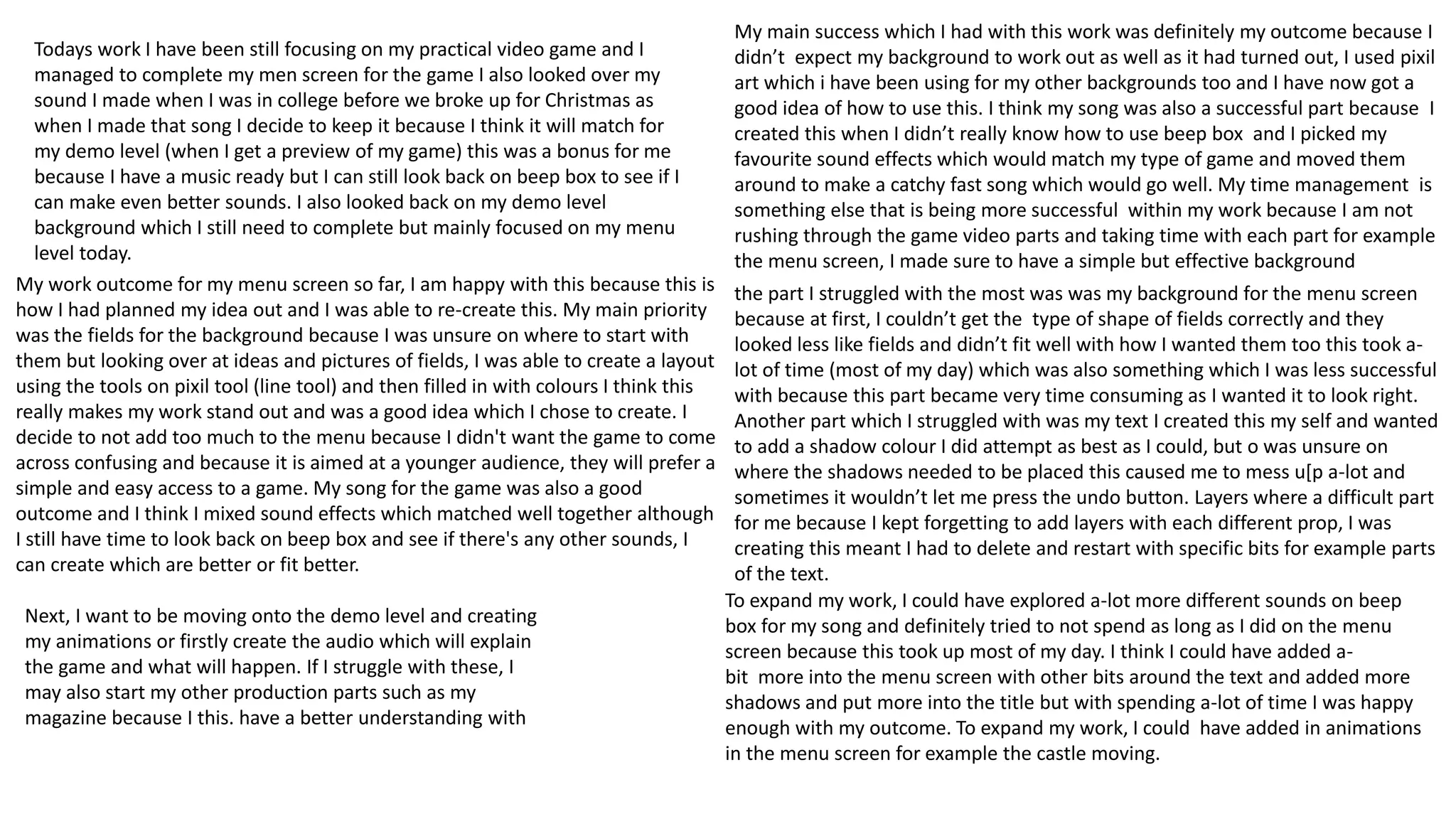 Todays work I have been still focusing on my practical video game and I
managed to complete my men screen for the game I also looked over my
sound I made when I was in college before we broke up for Christmas as
when I made that song I decide to keep it because I think it will match for
my demo level (when I get a preview of my game) this was a bonus for me
because I have a music ready but I can still look back on beep box to see if I
can make even better sounds. I also looked back on my demo level
background which I still need to complete but mainly focused on my menu
level today.
My work outcome for my menu screen so far, I am happy with this because this is
how I had planned my idea out and I was able to re-create this. My main priority
was the fields for the background because I was unsure on where to start with
them but looking over at ideas and pictures of fields, I was able to create a layout
using the tools on pixil tool (line tool) and then filled in with colours I think this
really makes my work stand out and was a good idea which I chose to create. I
decide to not add too much to the menu because I didn't want the game to come
across confusing and because it is aimed at a younger audience, they will prefer a
simple and easy access to a game. My song for the game was also a good
outcome and I think I mixed sound effects which matched well together although
I still have time to look back on beep box and see if there's any other sounds, I
can create which are better or fit better.
My main success which I had with this work was definitely my outcome because I
didn’t expect my background to work out as well as it had turned out, I used pixil
art which i have been using for my other backgrounds too and I have now got a
good idea of how to use this. I think my song was also a successful part because I
created this when I didn’t really know how to use beep box and I picked my
favourite sound effects which would match my type of game and moved them
around to make a catchy fast song which would go well. My time management is
something else that is being more successful within my work because I am not
rushing through the game video parts and taking time with each part for example
the menu screen, I made sure to have a simple but effective background
the part I struggled with the most was was my background for the menu screen
because at first, I couldn’t get the type of shape of fields correctly and they
looked less like fields and didn’t fit well with how I wanted them too this took a-
lot of time (most of my day) which was also something which I was less successful
with because this part became very time consuming as I wanted it to look right.
Another part which I struggled with was my text I created this my self and wanted
to add a shadow colour I did attempt as best as I could, but o was unsure on
where the shadows needed to be placed this caused me to mess u[p a-lot and
sometimes it wouldn’t let me press the undo button. Layers where a difficult part
for me because I kept forgetting to add layers with each different prop, I was
creating this meant I had to delete and restart with specific bits for example parts
of the text.
To expand my work, I could have explored a-lot more different sounds on beep
box for my song and definitely tried to not spend as long as I did on the menu
screen because this took up most of my day. I think I could have added a-
bit more into the menu screen with other bits around the text and added more
shadows and put more into the title but with spending a-lot of time I was happy
enough with my outcome. To expand my work, I could have added in animations
in the menu screen for example the castle moving.
Next, I want to be moving onto the demo level and creating
my animations or firstly create the audio which will explain
the game and what will happen. If I struggle with these, I
may also start my other production parts such as my
magazine because I this. have a better understanding with
 