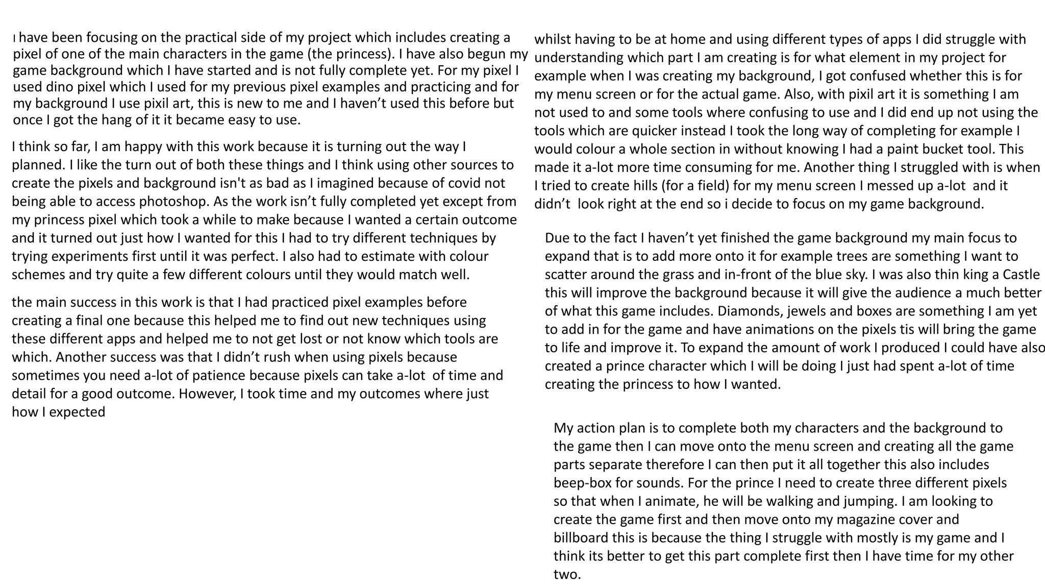 I have been focusing on the practical side of my project which includes creating a
pixel of one of the main characters in the game (the princess). I have also begun my
game background which I have started and is not fully complete yet. For my pixel I
used dino pixel which I used for my previous pixel examples and practicing and for
my background I use pixil art, this is new to me and I haven’t used this before but
once I got the hang of it it became easy to use.
I think so far, I am happy with this work because it is turning out the way I
planned. I like the turn out of both these things and I think using other sources to
create the pixels and background isn't as bad as I imagined because of covid not
being able to access photoshop. As the work isn’t fully completed yet except from
my princess pixel which took a while to make because I wanted a certain outcome
and it turned out just how I wanted for this I had to try different techniques by
trying experiments first until it was perfect. I also had to estimate with colour
schemes and try quite a few different colours until they would match well.
the main success in this work is that I had practiced pixel examples before
creating a final one because this helped me to find out new techniques using
these different apps and helped me to not get lost or not know which tools are
which. Another success was that I didn’t rush when using pixels because
sometimes you need a-lot of patience because pixels can take a-lot of time and
detail for a good outcome. However, I took time and my outcomes where just
how I expected
whilst having to be at home and using different types of apps I did struggle with
understanding which part I am creating is for what element in my project for
example when I was creating my background, I got confused whether this is for
my menu screen or for the actual game. Also, with pixil art it is something I am
not used to and some tools where confusing to use and I did end up not using the
tools which are quicker instead I took the long way of completing for example I
would colour a whole section in without knowing I had a paint bucket tool. This
made it a-lot more time consuming for me. Another thing I struggled with is when
I tried to create hills (for a field) for my menu screen I messed up a-lot and it
didn’t look right at the end so i decide to focus on my game background.
Due to the fact I haven’t yet finished the game background my main focus to
expand that is to add more onto it for example trees are something I want to
scatter around the grass and in-front of the blue sky. I was also thin king a Castle
this will improve the background because it will give the audience a much better
of what this game includes. Diamonds, jewels and boxes are something I am yet
to add in for the game and have animations on the pixels tis will bring the game
to life and improve it. To expand the amount of work I produced I could have also
created a prince character which I will be doing I just had spent a-lot of time
creating the princess to how I wanted.
My action plan is to complete both my characters and the background to
the game then I can move onto the menu screen and creating all the game
parts separate therefore I can then put it all together this also includes
beep-box for sounds. For the prince I need to create three different pixels
so that when I animate, he will be walking and jumping. I am looking to
create the game first and then move onto my magazine cover and
billboard this is because the thing I struggle with mostly is my game and I
think its better to get this part complete first then I have time for my other
two.
 