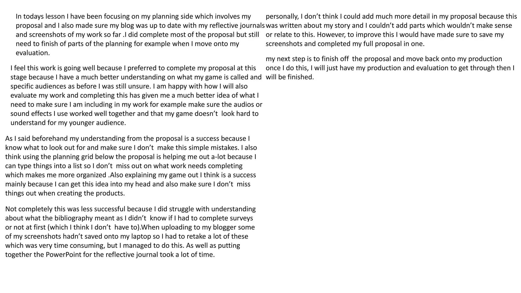 In todays lesson I have been focusing on my planning side which involves my
proposal and I also made sure my blog was up to date with my reflective journals
and screenshots of my work so far .I did complete most of the proposal but still
need to finish of parts of the planning for example when I move onto my
evaluation.
I feel this work is going well because I preferred to complete my proposal at this
stage because I have a much better understanding on what my game is called and
specific audiences as before I was still unsure. I am happy with how I will also
evaluate my work and completing this has given me a much better idea of what I
need to make sure I am including in my work for example make sure the audios or
sound effects I use worked well together and that my game doesn’t look hard to
understand for my younger audience.
As I said beforehand my understanding from the proposal is a success because I
know what to look out for and make sure I don’t make this simple mistakes. I also
think using the planning grid below the proposal is helping me out a-lot because I
can type things into a list so I don’t miss out on what work needs completing
which makes me more organized .Also explaining my game out I think is a success
mainly because I can get this idea into my head and also make sure I don’t miss
things out when creating the products.
Not completely this was less successful because I did struggle with understanding
about what the bibliography meant as I didn’t know if I had to complete surveys
or not at first (which I think I don’t have to).When uploading to my blogger some
of my screenshots hadn’t saved onto my laptop so I had to retake a lot of these
which was very time consuming, but I managed to do this. As well as putting
together the PowerPoint for the reflective journal took a lot of time.
personally, I don’t think I could add much more detail in my proposal because this
was written about my story and I couldn’t add parts which wouldn’t make sense
or relate to this. However, to improve this I would have made sure to save my
screenshots and completed my full proposal in one.
my next step is to finish off the proposal and move back onto my production
once I do this, I will just have my production and evaluation to get through then I
will be finished.
 