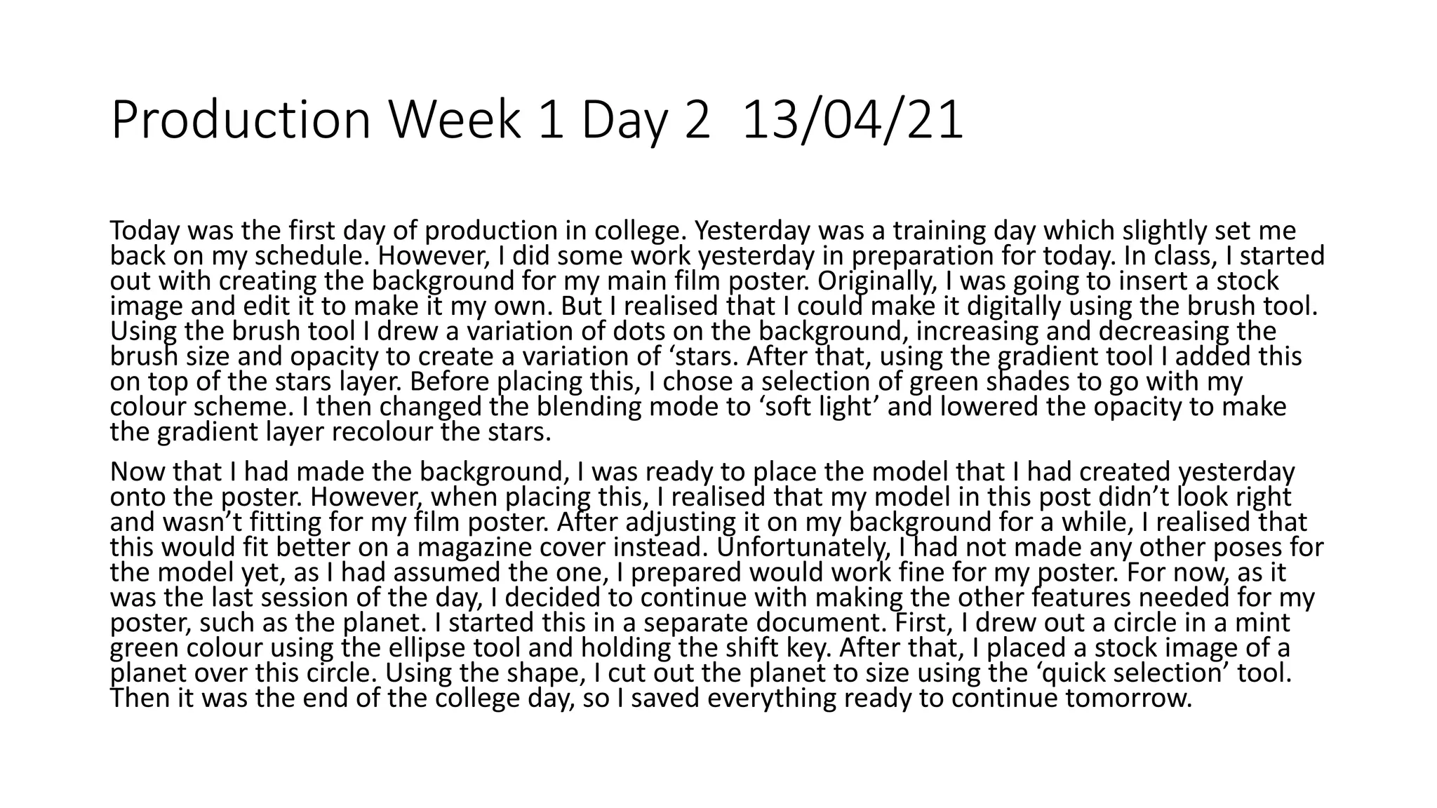 Production Week 1 Day 2 13/04/21
Today was the first day of production in college. Yesterday was a training day which slightly set me
back on my schedule. However, I did some work yesterday in preparation for today. In class, I started
out with creating the background for my main film poster. Originally, I was going to insert a stock
image and edit it to make it my own. But I realised that I could make it digitally using the brush tool.
Using the brush tool I drew a variation of dots on the background, increasing and decreasing the
brush size and opacity to create a variation of ‘stars. After that, using the gradient tool I added this
on top of the stars layer. Before placing this, I chose a selection of green shades to go with my
colour scheme. I then changed the blending mode to ‘soft light’ and lowered the opacity to make
the gradient layer recolour the stars.
Now that I had made the background, I was ready to place the model that I had created yesterday
onto the poster. However, when placing this, I realised that my model in this post didn’t look right
and wasn’t fitting for my film poster. After adjusting it on my background for a while, I realised that
this would fit better on a magazine cover instead. Unfortunately, I had not made any other poses for
the model yet, as I had assumed the one, I prepared would work fine for my poster. For now, as it
was the last session of the day, I decided to continue with making the other features needed for my
poster, such as the planet. I started this in a separate document. First, I drew out a circle in a mint
green colour using the ellipse tool and holding the shift key. After that, I placed a stock image of a
planet over this circle. Using the shape, I cut out the planet to size using the ‘quick selection’ tool.
Then it was the end of the college day, so I saved everything ready to continue tomorrow.
 