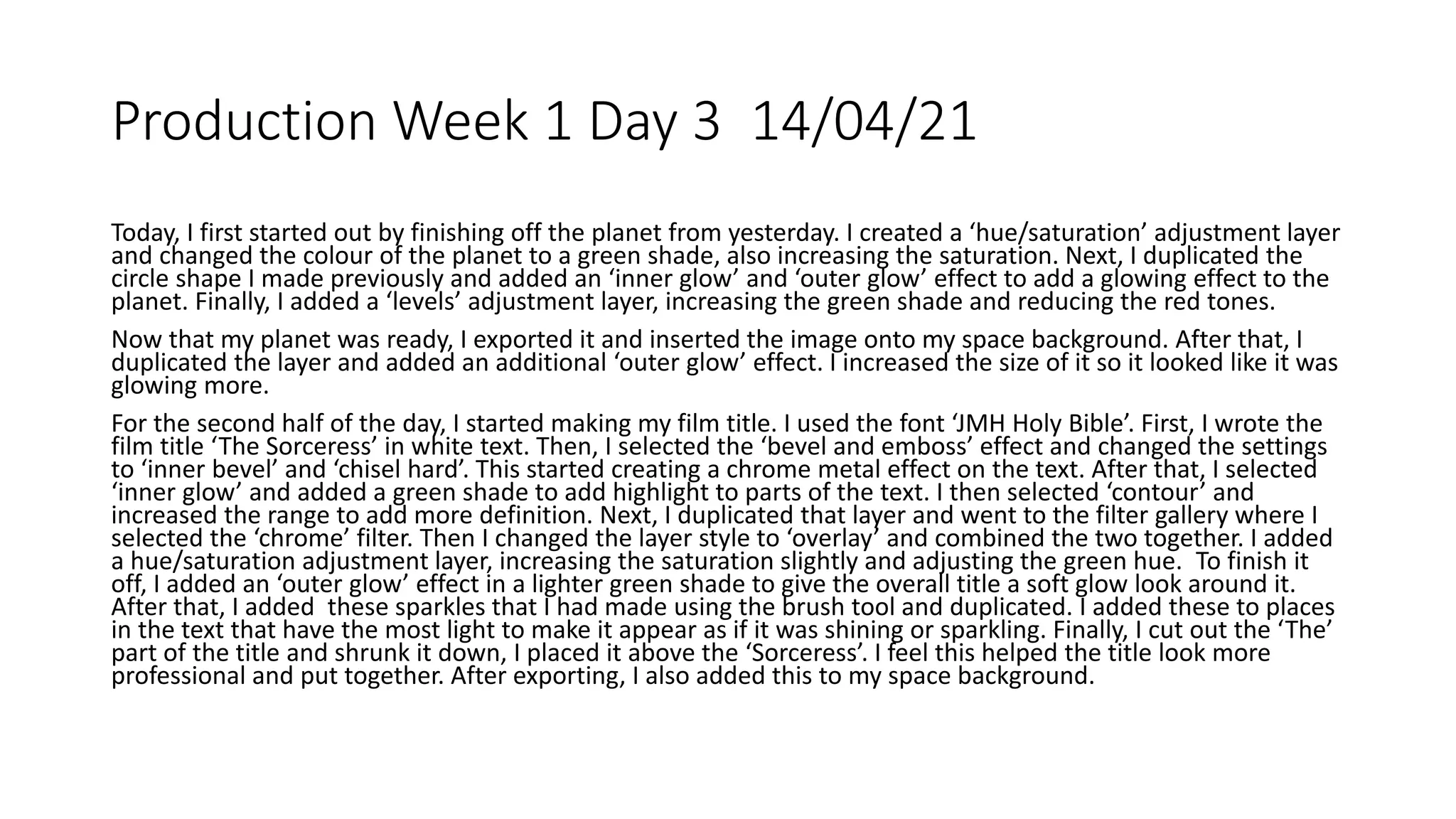 Production Week 1 Day 3 14/04/21
Today, I first started out by finishing off the planet from yesterday. I created a ‘hue/saturation’ adjustment layer
and changed the colour of the planet to a green shade, also increasing the saturation. Next, I duplicated the
circle shape I made previously and added an ‘inner glow’ and ‘outer glow’ effect to add a glowing effect to the
planet. Finally, I added a ‘levels’ adjustment layer, increasing the green shade and reducing the red tones.
Now that my planet was ready, I exported it and inserted the image onto my space background. After that, I
duplicated the layer and added an additional ‘outer glow’ effect. I increased the size of it so it looked like it was
glowing more.
For the second half of the day, I started making my film title. I used the font ‘JMH Holy Bible’. First, I wrote the
film title ‘The Sorceress’ in white text. Then, I selected the ‘bevel and emboss’ effect and changed the settings
to ‘inner bevel’ and ‘chisel hard’. This started creating a chrome metal effect on the text. After that, I selected
‘inner glow’ and added a green shade to add highlight to parts of the text. I then selected ‘contour’ and
increased the range to add more definition. Next, I duplicated that layer and went to the filter gallery where I
selected the ‘chrome’ filter. Then I changed the layer style to ‘overlay’ and combined the two together. I added
a hue/saturation adjustment layer, increasing the saturation slightly and adjusting the green hue. To finish it
off, I added an ‘outer glow’ effect in a lighter green shade to give the overall title a soft glow look around it.
After that, I added these sparkles that I had made using the brush tool and duplicated. I added these to places
in the text that have the most light to make it appear as if it was shining or sparkling. Finally, I cut out the ‘The’
part of the title and shrunk it down, I placed it above the ‘Sorceress’. I feel this helped the title look more
professional and put together. After exporting, I also added this to my space background.
 