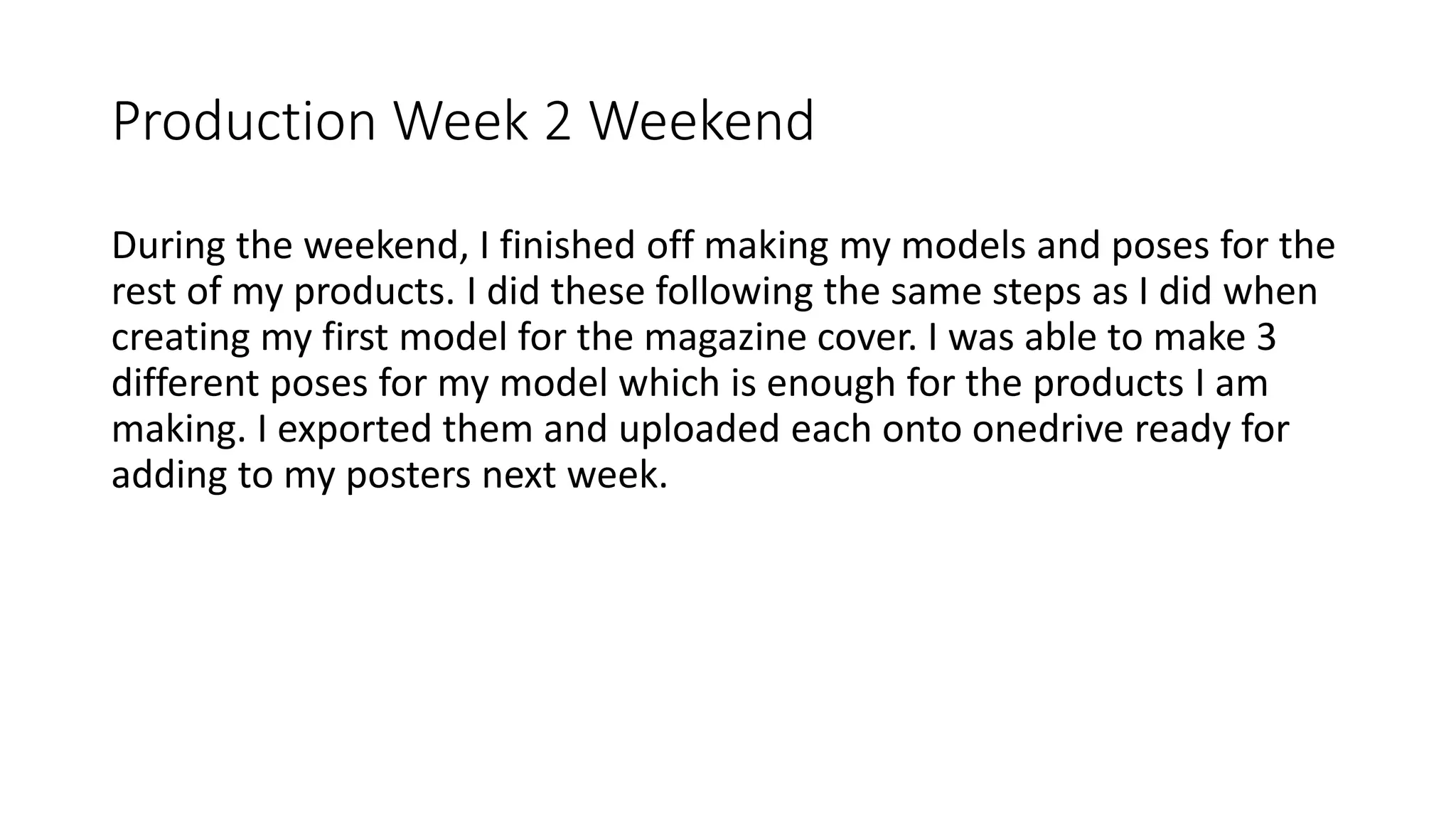 Production Week 2 Weekend
During the weekend, I finished off making my models and poses for the
rest of my products. I did these following the same steps as I did when
creating my first model for the magazine cover. I was able to make 3
different poses for my model which is enough for the products I am
making. I exported them and uploaded each onto onedrive ready for
adding to my posters next week.
 