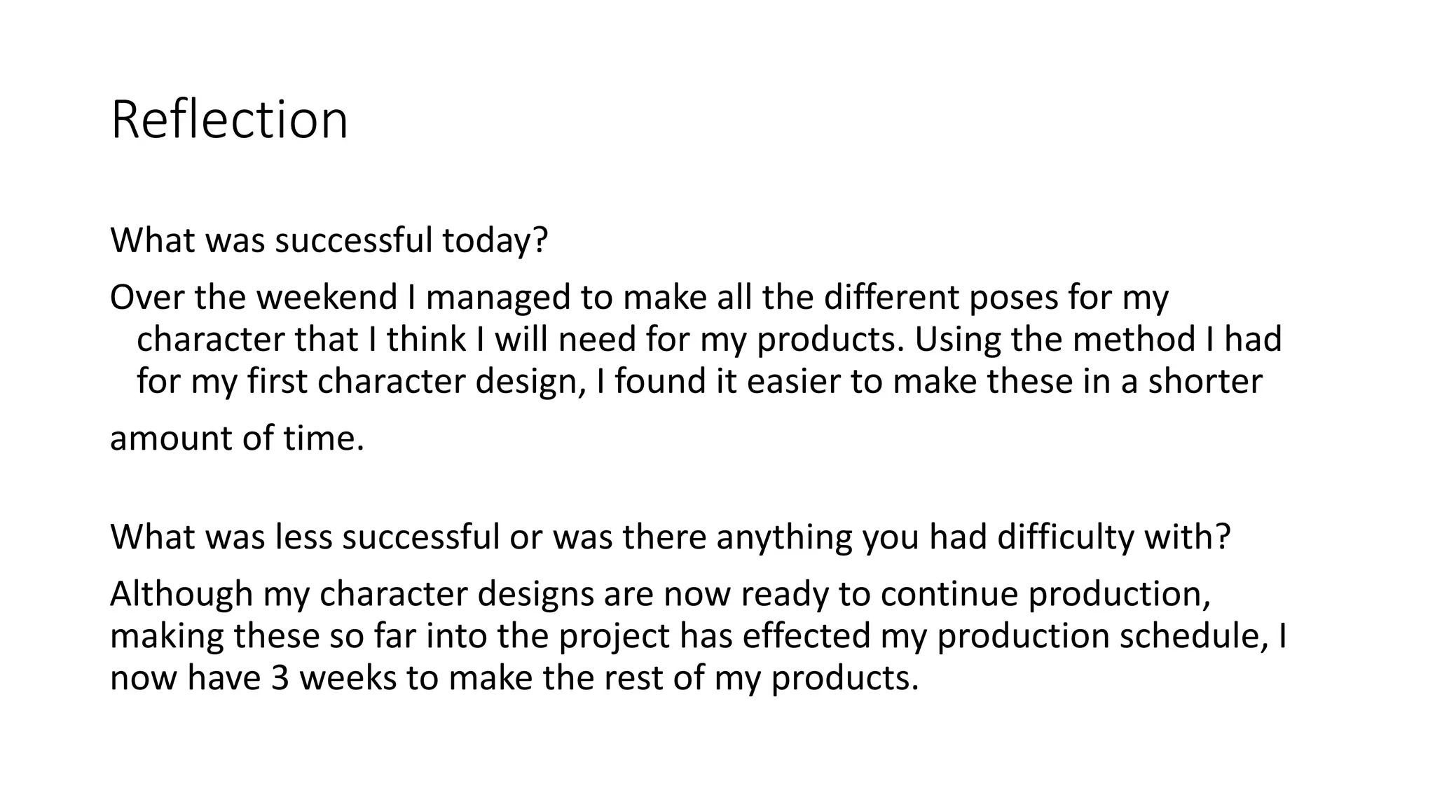 Reflection
What was successful today?
Over the weekend I managed to make all the different poses for my
character that I think I will need for my products. Using the method I had
for my first character design, I found it easier to make these in a shorter
amount of time.
What was less successful or was there anything you had difficulty with?
Although my character designs are now ready to continue production,
making these so far into the project has effected my production schedule, I
now have 3 weeks to make the rest of my products.
 