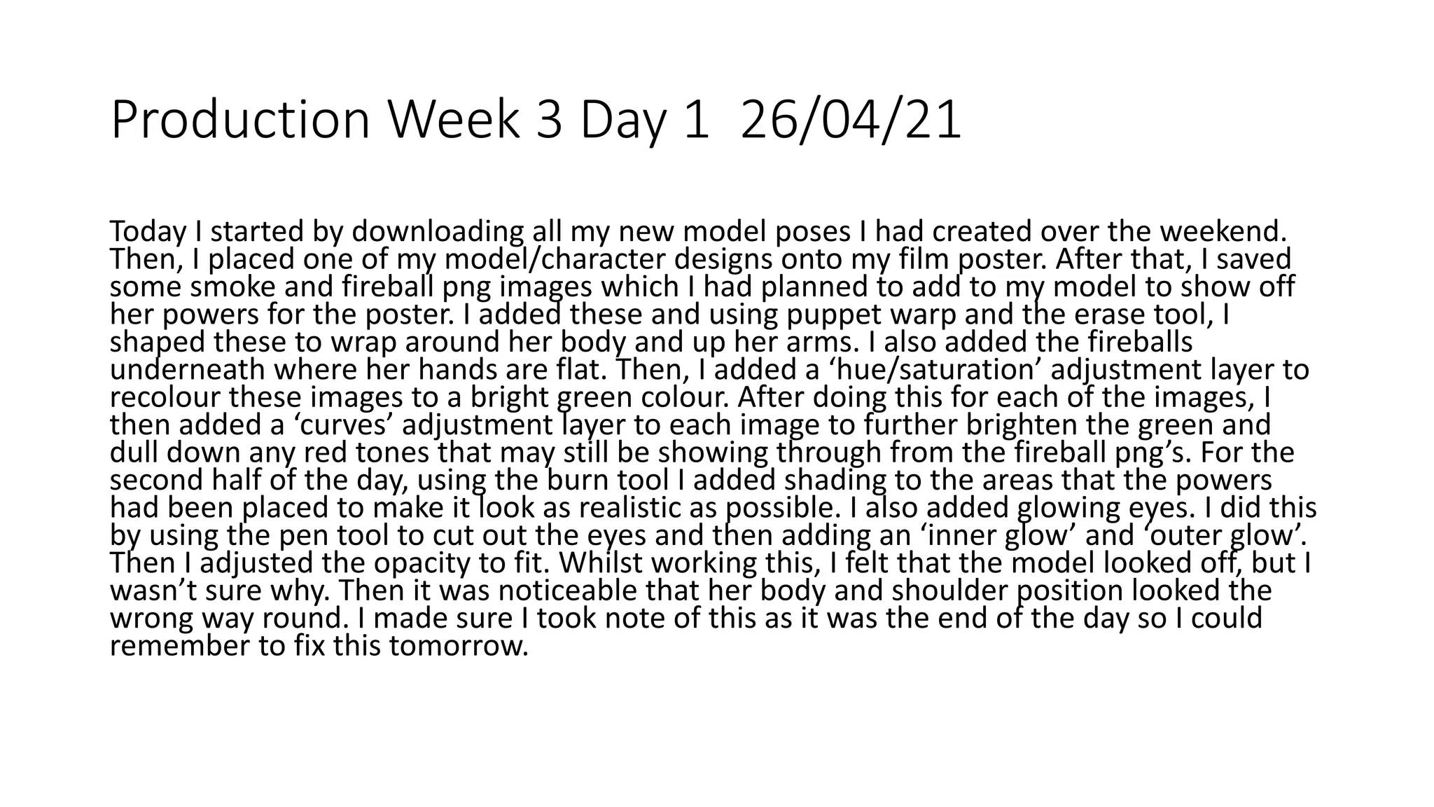 Production Week 3 Day 1 26/04/21
Today I started by downloading all my new model poses I had created over the weekend.
Then, I placed one of my model/character designs onto my film poster. After that, I saved
some smoke and fireball png images which I had planned to add to my model to show off
her powers for the poster. I added these and using puppet warp and the erase tool, I
shaped these to wrap around her body and up her arms. I also added the fireballs
underneath where her hands are flat. Then, I added a ‘hue/saturation’ adjustment layer to
recolour these images to a bright green colour. After doing this for each of the images, I
then added a ‘curves’ adjustment layer to each image to further brighten the green and
dull down any red tones that may still be showing through from the fireball png’s. For the
second half of the day, using the burn tool I added shading to the areas that the powers
had been placed to make it look as realistic as possible. I also added glowing eyes. I did this
by using the pen tool to cut out the eyes and then adding an ‘inner glow’ and ‘outer glow’.
Then I adjusted the opacity to fit. Whilst working this, I felt that the model looked off, but I
wasn’t sure why. Then it was noticeable that her body and shoulder position looked the
wrong way round. I made sure I took note of this as it was the end of the day so I could
remember to fix this tomorrow.
 