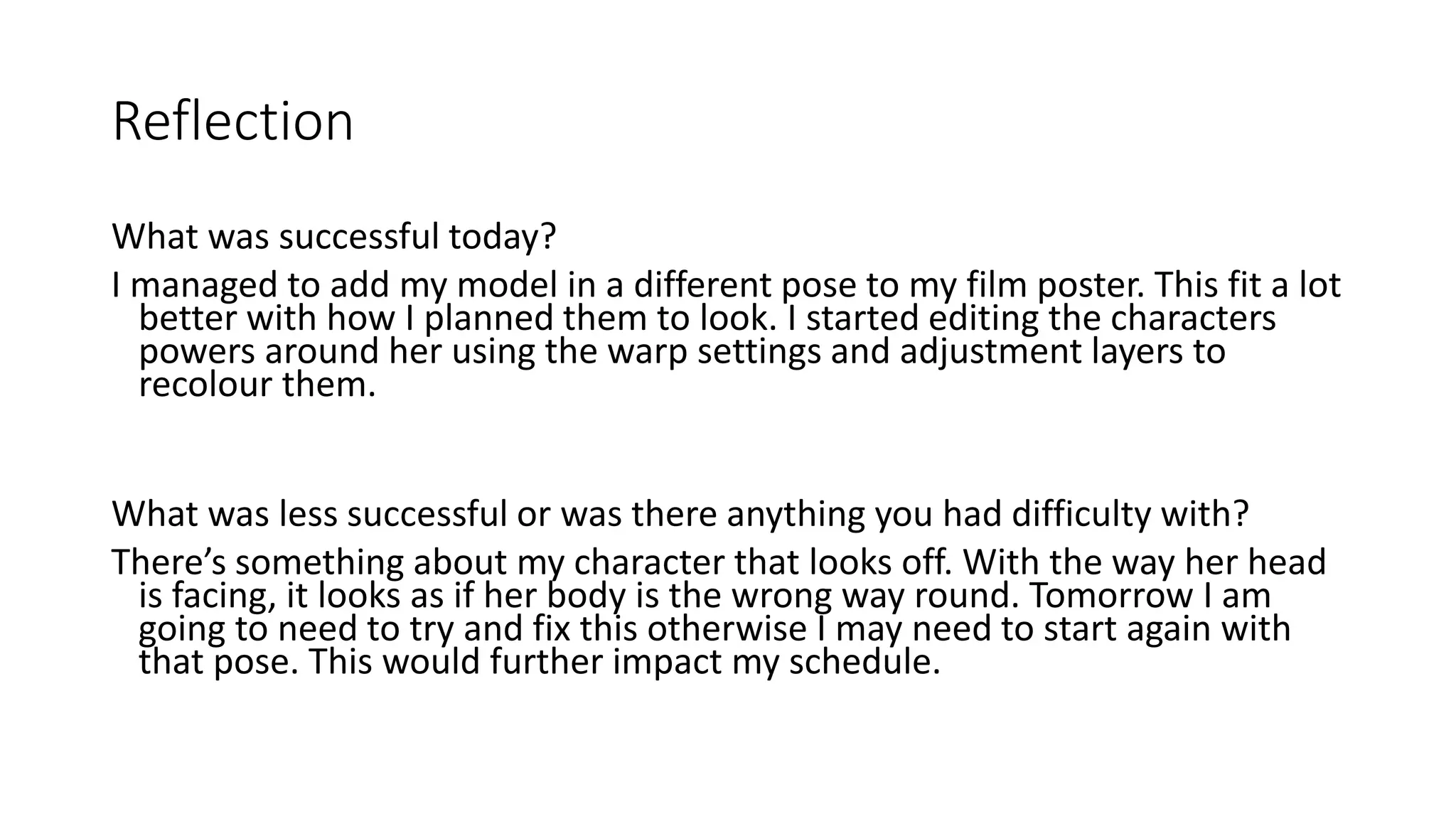 Reflection
What was successful today?
I managed to add my model in a different pose to my film poster. This fit a lot
better with how I planned them to look. I started editing the characters
powers around her using the warp settings and adjustment layers to
recolour them.
What was less successful or was there anything you had difficulty with?
There’s something about my character that looks off. With the way her head
is facing, it looks as if her body is the wrong way round. Tomorrow I am
going to need to try and fix this otherwise I may need to start again with
that pose. This would further impact my schedule.
 