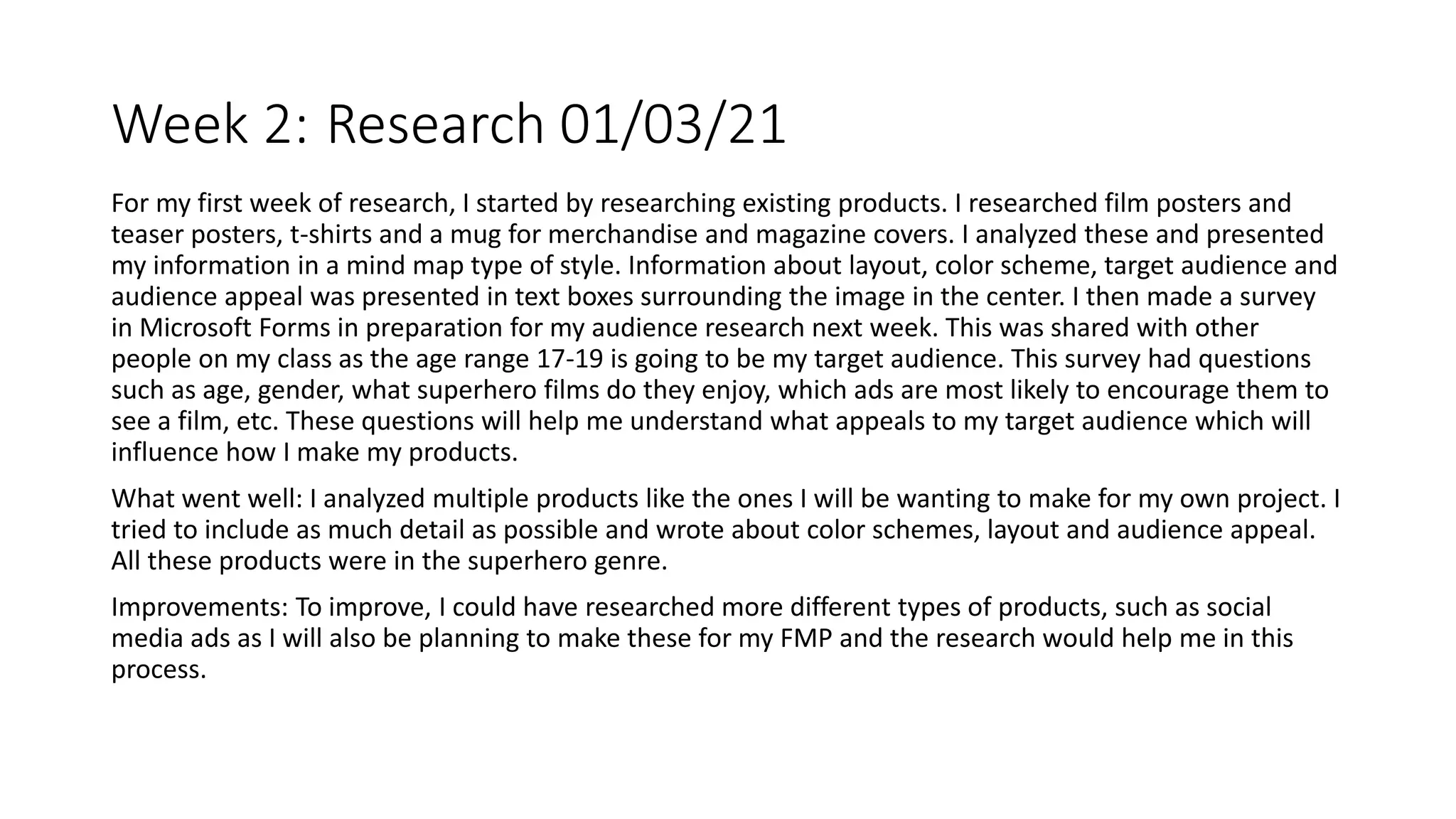 Week 2: Research 01/03/21
For my first week of research, I started by researching existing products. I researched film posters and
teaser posters, t-shirts and a mug for merchandise and magazine covers. I analyzed these and presented
my information in a mind map type of style. Information about layout, color scheme, target audience and
audience appeal was presented in text boxes surrounding the image in the center. I then made a survey
in Microsoft Forms in preparation for my audience research next week. This was shared with other
people on my class as the age range 17-19 is going to be my target audience. This survey had questions
such as age, gender, what superhero films do they enjoy, which ads are most likely to encourage them to
see a film, etc. These questions will help me understand what appeals to my target audience which will
influence how I make my products.
What went well: I analyzed multiple products like the ones I will be wanting to make for my own project. I
tried to include as much detail as possible and wrote about color schemes, layout and audience appeal.
All these products were in the superhero genre.
Improvements: To improve, I could have researched more different types of products, such as social
media ads as I will also be planning to make these for my FMP and the research would help me in this
process.
 