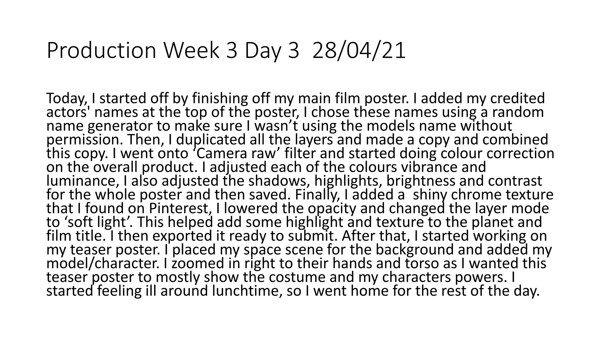 Production Week 3 Day 3 28/04/21
Today, I started off by finishing off my main film poster. I added my credited
actors' names at the top of the poster, I chose these names using a random
name generator to make sure I wasn’t using the models name without
permission. Then, I duplicated all the layers and made a copy and combined
this copy. I went onto ‘Camera raw’ filter and started doing colour correction
on the overall product. I adjusted each of the colours vibrance and
luminance, I also adjusted the shadows, highlights, brightness and contrast
for the whole poster and then saved. Finally, I added a shiny chrome texture
that I found on Pinterest, I lowered the opacity and changed the layer mode
to ‘soft light’. This helped add some highlight and texture to the planet and
film title. I then exported it ready to submit. After that, I started working on
my teaser poster. I placed my space scene for the background and added my
model/character. I zoomed in right to their hands and torso as I wanted this
teaser poster to mostly show the costume and my characters powers. I
started feeling ill around lunchtime, so I went home for the rest of the day.
 