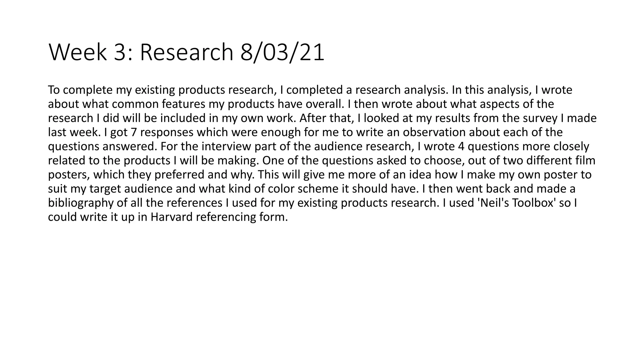 Week 3: Research 8/03/21
To complete my existing products research, I completed a research analysis. In this analysis, I wrote
about what common features my products have overall. I then wrote about what aspects of the
research I did will be included in my own work. After that, I looked at my results from the survey I made
last week. I got 7 responses which were enough for me to write an observation about each of the
questions answered. For the interview part of the audience research, I wrote 4 questions more closely
related to the products I will be making. One of the questions asked to choose, out of two different film
posters, which they preferred and why. This will give me more of an idea how I make my own poster to
suit my target audience and what kind of color scheme it should have. I then went back and made a
bibliography of all the references I used for my existing products research. I used 'Neil's Toolbox' so I
could write it up in Harvard referencing form.
 