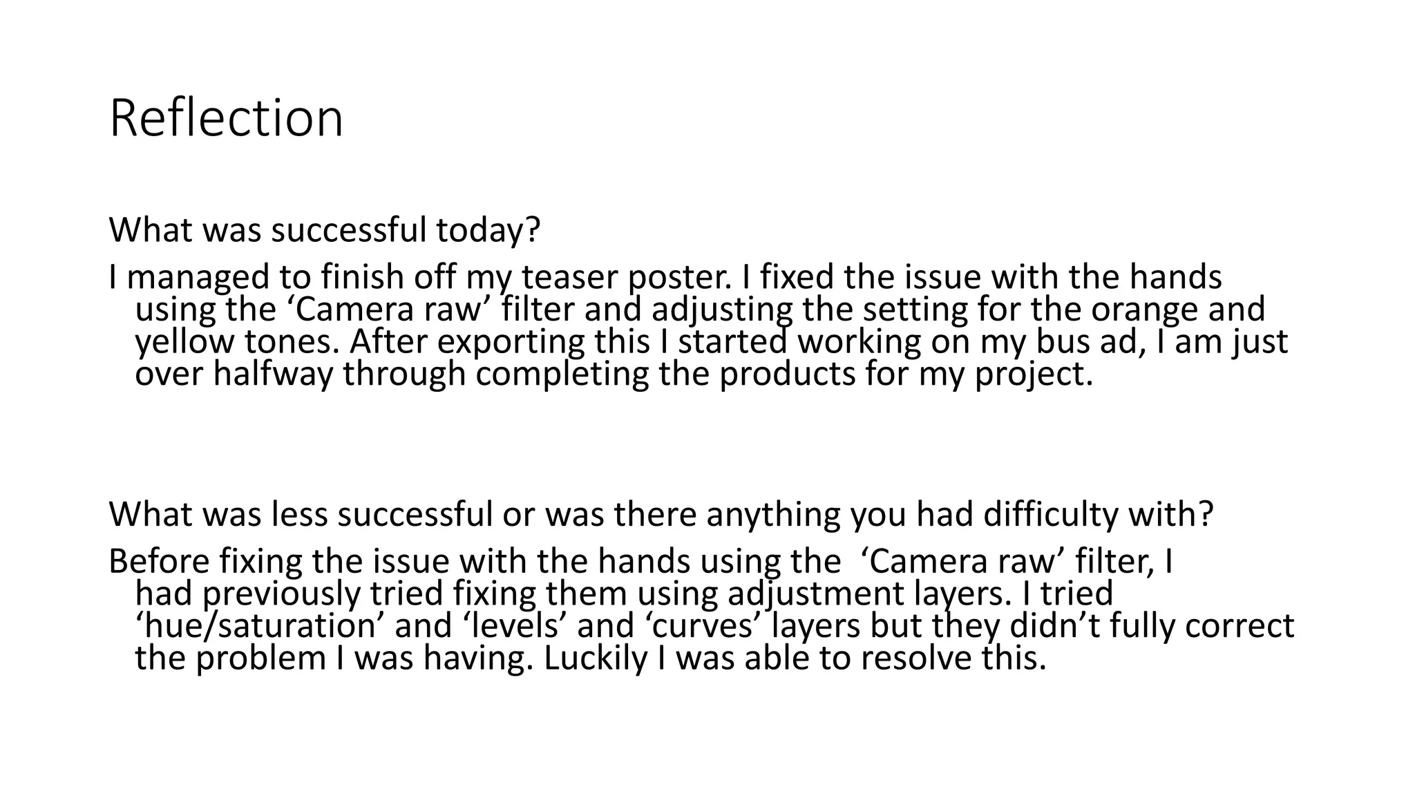 Reflection
What was successful today?
I managed to finish off my teaser poster. I fixed the issue with the hands
using the ‘Camera raw’ filter and adjusting the setting for the orange and
yellow tones. After exporting this I started working on my bus ad, I am just
over halfway through completing the products for my project.
What was less successful or was there anything you had difficulty with?
Before fixing the issue with the hands using the ‘Camera raw’ filter, I
had previously tried fixing them using adjustment layers. I tried
‘hue/saturation’ and ‘levels’ and ‘curves’ layers but they didn’t fully correct
the problem I was having. Luckily I was able to resolve this.
 