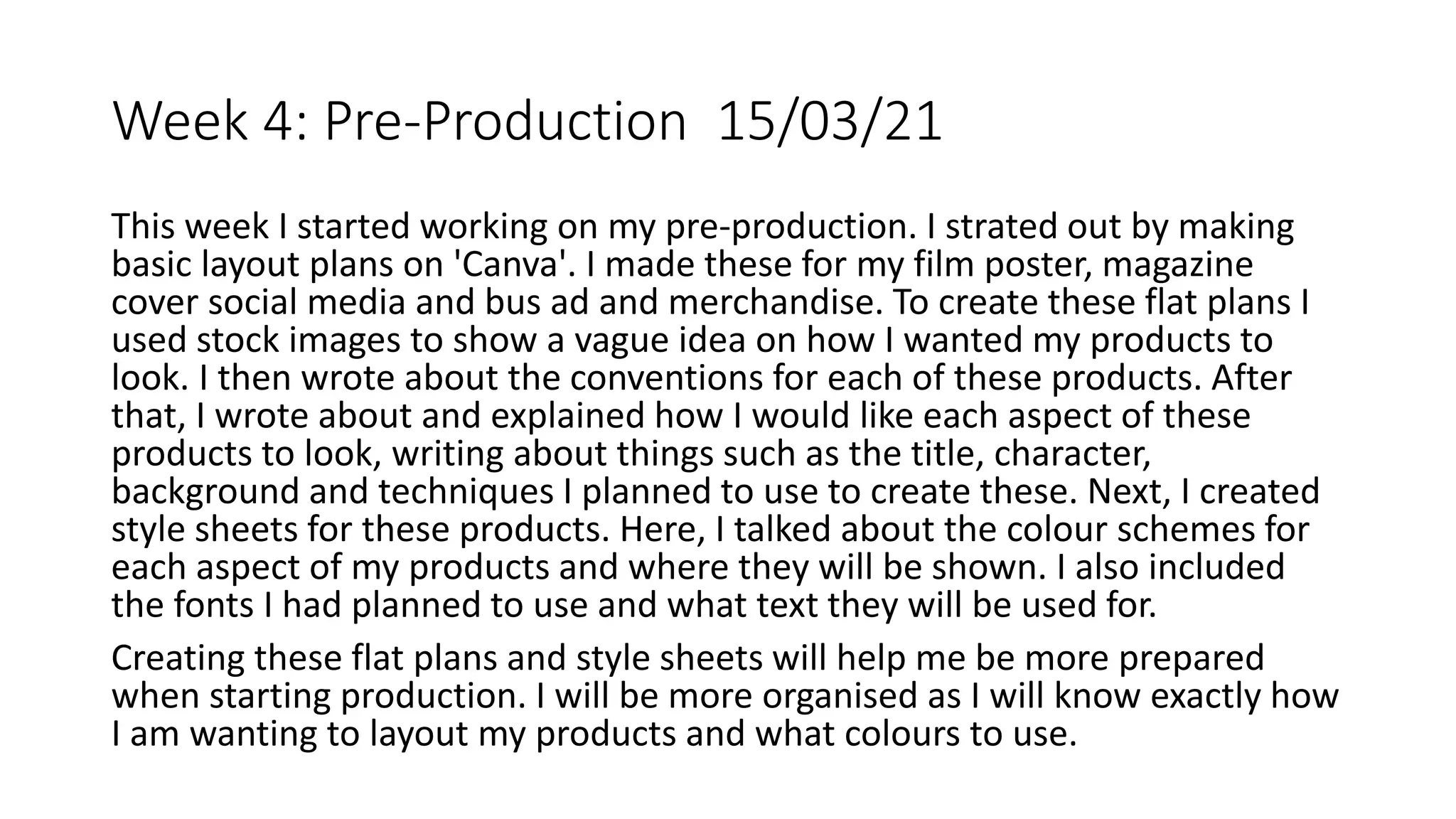 Week 4: Pre-Production 15/03/21
This week I started working on my pre-production. I strated out by making
basic layout plans on 'Canva'. I made these for my film poster, magazine
cover social media and bus ad and merchandise. To create these flat plans I
used stock images to show a vague idea on how I wanted my products to
look. I then wrote about the conventions for each of these products. After
that, I wrote about and explained how I would like each aspect of these
products to look, writing about things such as the title, character,
background and techniques I planned to use to create these. Next, I created
style sheets for these products. Here, I talked about the colour schemes for
each aspect of my products and where they will be shown. I also included
the fonts I had planned to use and what text they will be used for.
Creating these flat plans and style sheets will help me be more prepared
when starting production. I will be more organised as I will know exactly how
I am wanting to layout my products and what colours to use.
 