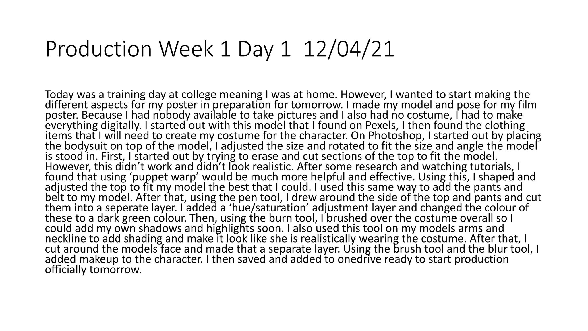 Production Week 1 Day 1 12/04/21
Today was a training day at college meaning I was at home. However, I wanted to start making the
different aspects for my poster in preparation for tomorrow. I made my model and pose for my film
poster. Because I had nobody available to take pictures and I also had no costume, I had to make
everything digitally. I started out with this model that I found on Pexels, I then found the clothing
items that I will need to create my costume for the character. On Photoshop, I started out by placing
the bodysuit on top of the model, I adjusted the size and rotated to fit the size and angle the model
is stood in. First, I started out by trying to erase and cut sections of the top to fit the model.
However, this didn’t work and didn’t look realistic. After some research and watching tutorials, I
found that using ‘puppet warp’ would be much more helpful and effective. Using this, I shaped and
adjusted the top to fit my model the best that I could. I used this same way to add the pants and
belt to my model. After that, using the pen tool, I drew around the side of the top and pants and cut
them into a seperate layer. I added a ‘hue/saturation’ adjustment layer and changed the colour of
these to a dark green colour. Then, using the burn tool, I brushed over the costume overall so I
could add my own shadows and highlights soon. I also used this tool on my models arms and
neckline to add shading and make it look like she is realistically wearing the costume. After that, I
cut around the models face and made that a separate layer. Using the brush tool and the blur tool, I
added makeup to the character. I then saved and added to onedrive ready to start production
officially tomorrow.
 