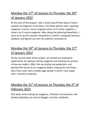 Monday the 17th
of January to Thursday the 20th
of January 2022
At the start of this project, I did a mind map of three ideas of what I
wanted my magazine to be about. The three options were a gaming
magazine, a horror movie magazine and a sci-fi movie magazine, I
chose a sci-fi movie magazine. After doing the planning PowerPoint, I
went on to do the research PowerPoint in which I compared previous
products and figured out who my audience consisted of.
Monday the 24th
of January to Thursday the 27th
of January 2022
On the second week of the project, we started our production
experiments by making a fishing magazine and showing the process
of how we made it. After that we started pre-production and
planned the layout of our magazine before making the real thing. I
did a front cover and a middle page spread in which I was happy
with, I started to evaluate.
Monday the 31st
of January to Thursday the 3rd
of
February 2022
This week while making my magazine, I finished my evaluation and
started uploading my work to blogger and class notebook.
 