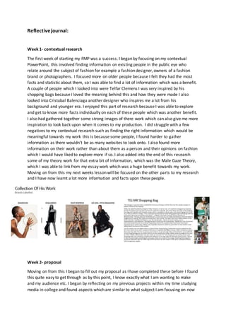Reflectivejournal:
Week 1- contextual research
The first week of starting my FMP was a success. I began by focusing on my contextual
PowerPoint, this involved finding information on existing people in the public eye who
relate around the subject of fashion for example a fashion designer, owners of a fashion
brand or photographers. I focused more on older people because I felt they had the most
facts and statistic about them, so I was able to find a lot of information which was a benefit.
A couple of people which I looked into were Telfar Clemens I was very inspired by his
shopping bags because I loved the meaning behind this and how they were made I also
looked into Cristobal Balenciaga another designer who inspires me a lot from his
background and younger era. I enjoyed this part of research because I was able to explore
and get to know more facts individually on each of these people which was another benefit.
I also had gathered together some strong images of there work which can also give me more
inspiration to look back upon when it comes to my production. I did struggle with a few
negatives to my contextual research such as finding the right information which would be
meaningful towards my work this is because some people, I found harder to gather
information as there wouldn’t be as many websites to look onto. I also found more
information on their work rather than about them as a person and their opinions on fashion
which I would have liked to explore more if so. I also added into the end of this research
some of my theory work for that extra bit of information, which was the Male Gaze Theory,
which I was able to link from my essay work which was a huge benefit towards my work.
Moving on from this my next weeks lesson will be focused on the other parts to my research
and I have now learnt a lot more information and facts upon these people.
Week 2- proposal
Moving on from this I began to fill out my proposal as I have completed these before I found
this quite easy to get through as by this point, I know exactly what I am wanting to make
and my audience etc. I began by reflecting on my previous projects within my time studying
media in college and found aspects which are similar to what subject I am focusing on now
 