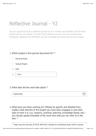 06/01/2021, 15:42Reflective Journal - Y2
Page 1 of 4https://forms.office.com/Pages/ResponsePage.aspx?id=tuqM6n…hoMErvY29MrPzC-7lC-DJUQzRDUjZKWVBNTzZJWDdSVFFWMDdOVlFDUi4u
Reflective Journal - Y2
You are required to keep a reflective journal for your remote work activities, but this form
would work for any activity. The aim of the reflective journal is for you to discuss the
challenges, obstacles and difficulties you are managing and solving during your project.
Which project is this journal document for? *1.
Personal Study
Factual Project
FMP
Other
What date did the work take place? *2.
05/01/2021 !
What have you been working on? (Please be specific and detailed here,
explain what element of the project you have been engaged in and what
type of work it is, e.g. research, practical, planning, knowledge based, etc) -
you should upload examples of the work here that you can refer to in the
text. *
3.
Today was the first day of F.M.P. With this I started my contextual study which is shown
 