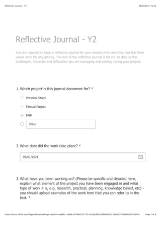 06/01/2021, 15:42Reflective Journal - Y2
Page 1 of 4https://forms.office.com/Pages/ResponsePage.aspx?id=tuqM6n…hoMErvY29MrPzC-7lC-DJUQzRDUjZKWVBNTzZJWDdSVFFWMDdOVlFDUi4u
Reflective Journal - Y2
You are required to keep a reflective journal for your remote work activities, but this form
would work for any activity. The aim of the reflective journal is for you to discuss the
challenges, obstacles and difficulties you are managing and solving during your project.
Which project is this journal document for? *1.
Personal Study
Factual Project
FMP
Other
What date did the work take place? *2.
05/01/2021 !
What have you been working on? (Please be specific and detailed here,
explain what element of the project you have been engaged in and what
type of work it is, e.g. research, practical, planning, knowledge based, etc) -
you should upload examples of the work here that you can refer to in the
text. *
3.
 
