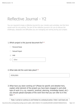 10/01/2021, 14:25Reflective Journal - Y2
Page 1 of 3https://forms.office.com/Pages/ResponsePage.aspx?id=tuqM6n…hoMErvY29MrPzC-7lC-DJUQzRDUjZKWVBNTzZJWDdSVFFWMDdOVlFDUi4u
Reflective Journal - Y2
You are required to keep a reflective journal for your remote work activities, but this form
would work for any activity. The aim of the reflective journal is for you to discuss the
challenges, obstacles and difficulties you are managing and solving during your project.
Which project is this journal document for? *1.
Personal Study
Factual Project
FMP
Other
What date did the work take place? *2.
07/01/2021
What have you been working on? (Please be specific and detailed here,
explain what element of the project you have been engaged in and what
type of work it is, e.g. research, practical, planning, knowledge based, etc) -
you should upload examples of the work here that you can refer to in the
text. *
3.
Today I carried on working on and finished my contextual section. firstly I went back and
 