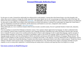 Personal Philosophy Reflection Paper
For the past six weeks, I learned how philosophy has influenced the world globally. Learning that when human beings voice their thoughts with
others, they receive a chance to change the world, especially if one person speaks one on one, one personage can change the world of one body. My
belief in the power of language is strengthened by philosophy. This philosophy course has encouraged me to share my opinions that are not influenced
by other peers or older adults, but to deeply reflect and research my beliefs and opinions. Looking at how philosophy has shaped the United States, I
grant my thankfulness towards the Constitution, and the democracy and freedom we now have, compared to other countries.
My views of electronics have changed,...show more content...
Before philosophy my views would have leaned a little bit more towards a socialist country, but now I gratitude freedom in hard work, education,
speech, etc.
From my readings to research from Edutopia to literature courses, I have gained a deeper appreciation for language. In order to understand what
one is speaking, a person needs to spend time listening to one's language and before responding must reflect and analyze what the other said and
how to respond. If a person wants to love another person they have to listen to their language in order to speak their language, and the core part of
learning another language is by listening. According to Joan Blaska, author of The Power of Language: Speak and Write Using "Person First" the
language people use shows one's bias and prejudices. Beliefs and another's performance fall under the influence of language. Blaska claimed " the
degree to which children are able to perceive themselves as competent and worthy, or the opposite, is heavily influenced by the verbalizations used by
their teachers...Studies have found that labeling of students does affect teacher expectations which in turn affects student progress". People have heavy
influence with their words, because of this, our language must be intentional in a way, that breaks down negative stereotypes and helps one gain
empathy as well as seeing others capabilities. Communicating and reading others comments and inquiring others has helped me to accept
Get more content on HelpWriting.net
 
