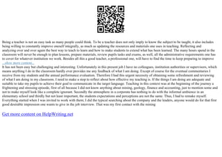 Being a teacher is not an easy task as many people could think. To be a teacher does not only imply to know the subject to be taught, it also includes
being willing to constantly improve oneself integrally, as much as updating the resources and materials one uses in teaching. Reflecting and
analyzing over and over again the best way to teach to learn and how to make students to extend what has been learned. The many hours spend in the
classroom will never be enough to plan lessons, prepare materials, review pupils tasks and exams, as well, all the administrative requirements one has
to cover for whatever institution we work. Besides all this a good teacher, a professional one, will have to find the time to keep preparing to improve
...show more content...
It has not been easy but challenging and interesting. Unfortunately in this present job I have no colleagues, institution authorities or supervisors, which
means anything I do in the classroom hardly ever provides me any feedback of what I am doing. Except of course for the eventual commentaries I
receive from my students and the annual performance evaluation. Therefore I had this urgent necessity of obtaining some refreshment and reviewing
of what I am doing in my classroom. I need to make a stop to reflect about how effective my teaching is. If the things I am doing are adequate and
suitable to take my pupils to achieve their goal to communicate in the target language. Teaching in this context was at the beginning of the journey a
frightening and stressing episode, first of all because I did not know anything about mining, geology, finance and accounting, just to mention some and
not to make myself look like a complete ignorant. Secondly the atmosphere in a corporate has nothing to do with the informal ambience in an
elementary school and thirdly but not least important, the students expectations and perceptions are not the same. Thus, I had to remake myself.
Everything started when I was invited to work with them; I did the typical searching about the company and the leaders, anyone would do for that first
good desirable impression one wants to give in the job interview. That was my first contact with the mining
Get more content on HelpWriting.net
 