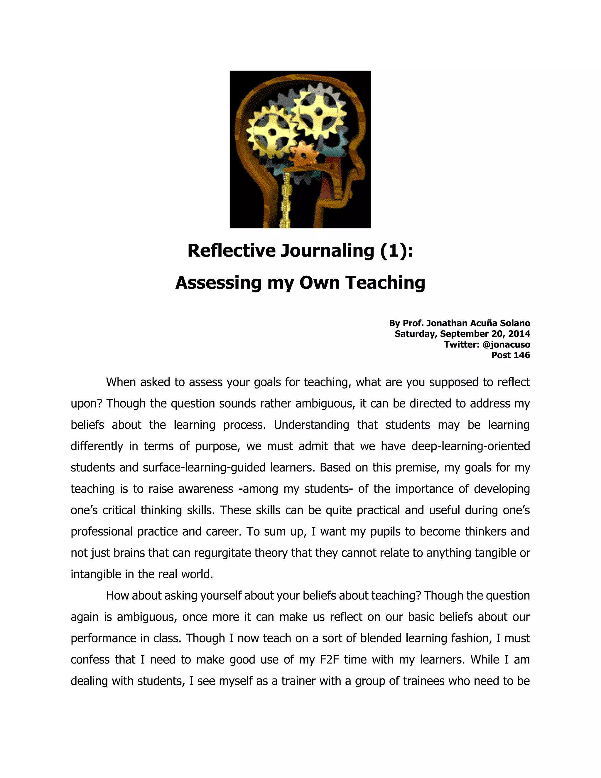Reflective Journaling (1): 
Assessing my Own Teaching 
By Prof. Jonathan Acuña Solano 
Saturday, September 20, 2014 
Twitter: @jonacuso 
Post 146 
When asked to assess your goals for teaching, what are you supposed to reflect upon? Though the question sounds rather ambiguous, it can be directed to address my beliefs about the learning process. Understanding that students may be learning differently in terms of purpose, we must admit that we have deep-learning-oriented students and surface-learning-guided learners. Based on this premise, my goals for my teaching is to raise awareness -among my students- of the importance of developing one’s critical thinking skills. These skills can be quite practical and useful during one’s professional practice and career. To sum up, I want my pupils to become thinkers and not just brains that can regurgitate theory that they cannot relate to anything tangible or intangible in the real world. 
How about asking yourself about your beliefs about teaching? Though the question again is ambiguous, once more it can make us reflect on our basic beliefs about our performance in class. Though I now teach on a sort of blended learning fashion, I must confess that I need to make good use of my F2F time with my learners. While I am dealing with students, I see myself as a trainer with a group of trainees who need to be  