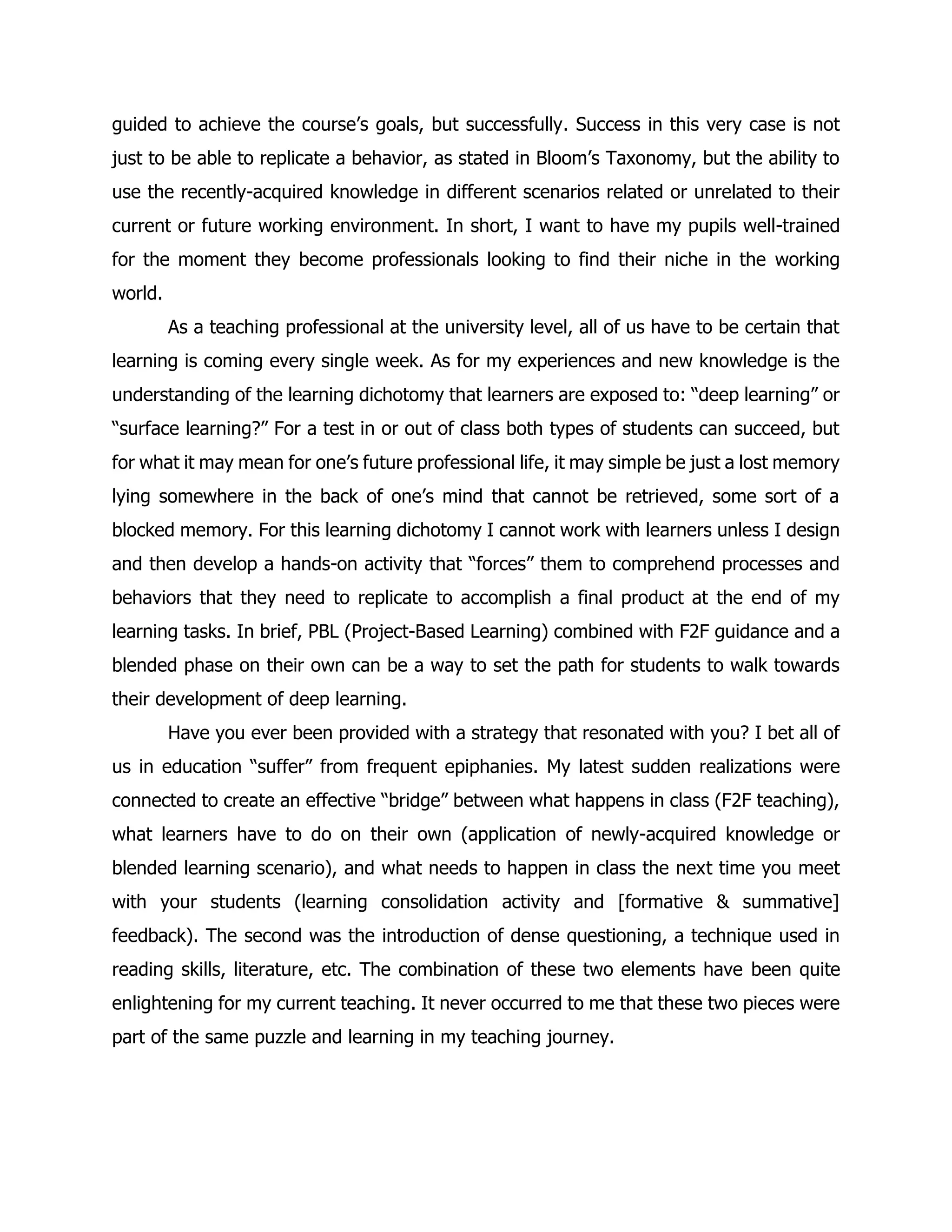 guided to achieve the course’s goals, but successfully. Success in this very case is not just to be able to replicate a behavior, as stated in Bloom’s Taxonomy, but the ability to use the recently-acquired knowledge in different scenarios related or unrelated to their current or future working environment. In short, I want to have my pupils well-trained for the moment they become professionals looking to find their niche in the working world. 
As a teaching professional at the university level, all of us have to be certain that learning is coming every single week. As for my experiences and new knowledge is the understanding of the learning dichotomy that learners are exposed to: “deep learning” or “surface learning?” For a test in or out of class both types of students can succeed, but for what it may mean for one’s future professional life, it may simple be just a lost memory lying somewhere in the back of one’s mind that cannot be retrieved, some sort of a blocked memory. For this learning dichotomy I cannot work with learners unless I design and then develop a hands-on activity that “forces” them to comprehend processes and behaviors that they need to replicate to accomplish a final product at the end of my learning tasks. In brief, PBL (Project-Based Learning) combined with F2F guidance and a blended phase on their own can be a way to set the path for students to walk towards their development of deep learning. 
Have you ever been provided with a strategy that resonated with you? I bet all of us in education “suffer” from frequent epiphanies. My latest sudden realizations were connected to create an effective “bridge” between what happens in class (F2F teaching), what learners have to do on their own (application of newly-acquired knowledge or blended learning scenario), and what needs to happen in class the next time you meet with your students (learning consolidation activity and [formative & summative] feedback). The second was the introduction of dense questioning, a technique used in reading skills, literature, etc. The combination of these two elements have been quite enlightening for my current teaching. It never occurred to me that these two pieces were part of the same puzzle and learning in my teaching journey. 
 