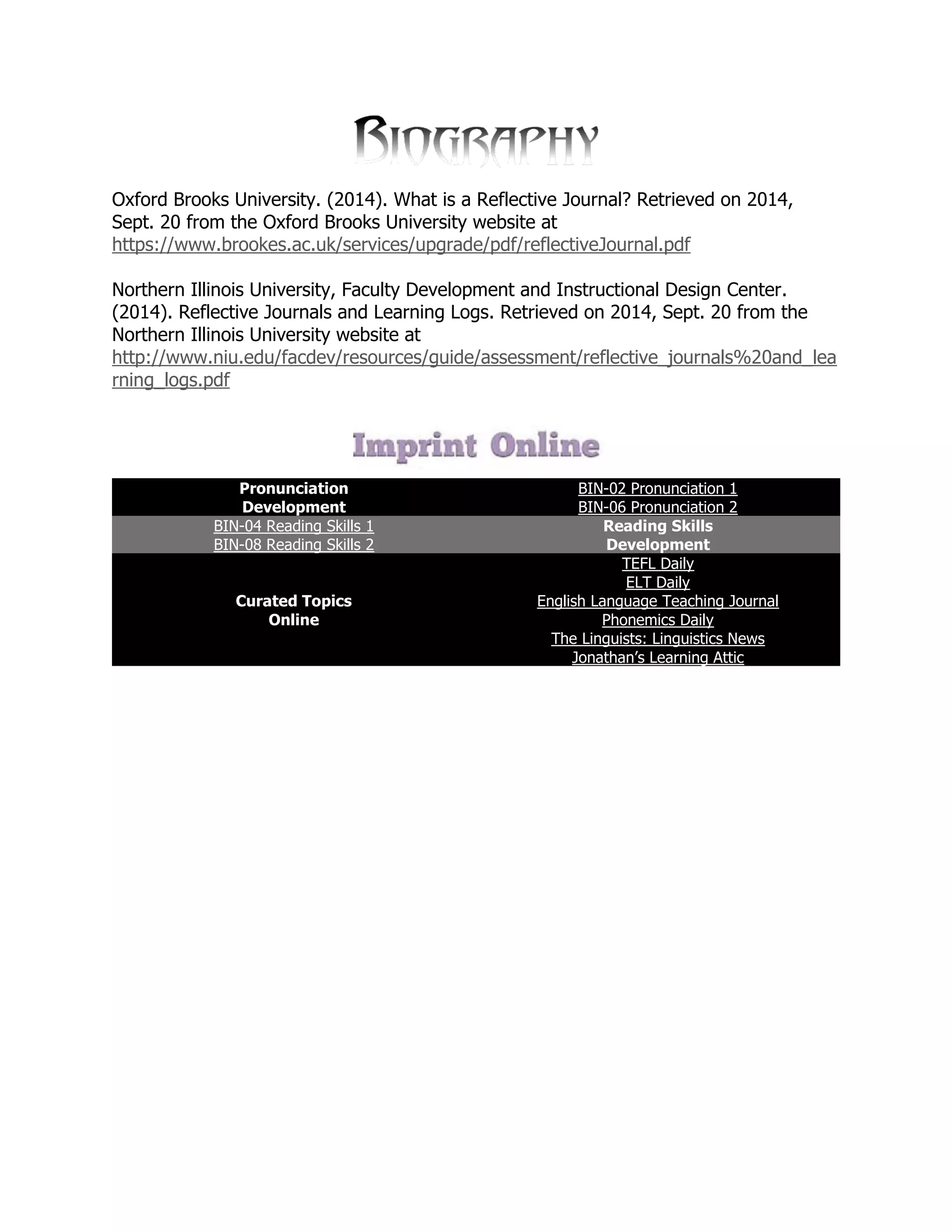 Oxford Brooks University. (2014). What is a Reflective Journal? Retrieved on 2014, Sept. 20 from the Oxford Brooks University website at https://www.brookes.ac.uk/services/upgrade/pdf/reflectiveJournal.pdf 
Northern Illinois University, Faculty Development and Instructional Design Center. (2014). Reflective Journals and Learning Logs. Retrieved on 2014, Sept. 20 from the Northern Illinois University website at http://www.niu.edu/facdev/resources/guide/assessment/reflective_journals%20and_learning_logs.pdf 
Pronunciation Development BIN-02 Pronunciation 1 BIN-06 Pronunciation 2 BIN-04 Reading Skills 1 Reading Skills Development BIN-08 Reading Skills 2 Curated Topics Online TEFL Daily ELT Daily English Language Teaching Journal Phonemics Daily The Linguists: Linguistics News Jonathan’s Learning Attic 
