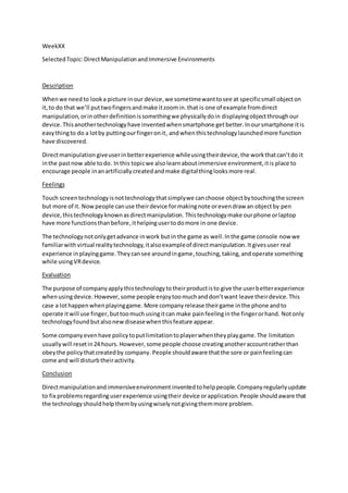 WeekXX
SelectedTopic:DirectManipulationandImmersive Environments
Description
Whenwe needto look a picture inour device,we sometimewanttosee at specificsmall objecton
it,to do that we’ll puttwofingersandmake itzoomin.that is one of example fromdirect
manipulation, orinotherdefinitionissomethingwe physicallydoin displayingobjectthroughour
device. Thisanothertechnologyhave inventedwhensmartphone get better.Inoursmartphone itis
easythingto do a lotby puttingourfingeronit, andwhenthistechnologylaunchedmore function
have discovered.
Directmanipulation giveuserinbetterexperience whileusingtheirdevice,the workthatcan’tdo it
inthe pastnow able todo. Inthis topicwe alsolearnaboutimmersive environment,itis place to
encourage people inanartificiallycreatedandmake digitalthinglooksmore real.
Feelings
Touch screentechnologyisnottechnologythatsimplywe canchoose objectbytouchingthe screen
but more of it. Nowpeople canuse theirdevice formakingnote orevendraw an objectby pen
device,thistechnologyknownasdirectmanipulation. Thistechnologymake ourphone orlaptop
have more functionsthanbefore,ithelpingusertodomore in one device.
The technologynotonlygetadvance inwork butin the game as well.Inthe game console now we
familiarwithvirtual realitytechnology,italsoexampleof directmanipulation.Itgivesuser real
experience inplayinggame.Theycansee aroundingame,touching,taking,andoperate something
while usingVRdevice.
Evaluation
The purpose of companyapplythistechnologytotheirproductisto give the userbetterexperience
whenusingdevice.However, some people enjoytoomuchanddon’twant leave theirdevice.This
case a lothappenwhenplayinggame. More companyrelease theirgame inthe phone andto
operate itwill use finger,buttoomuchusingitcan make painfeelinginthe fingerorhand. Notonly
technologyfoundbutalsonewdiseasewhenthisfeature appear.
Some companyevenhave policytoputlimitationtoplayerwhentheyplaygame.The limitation
usuallywill resetin24 hours. However,some people choose creatinganotheraccountratherthan
obeythe policythatcreatedby company. People shouldaware thatthe sore or painfeelingcan
come and will disturbtheiractivity.
Conclusion
Directmanipulationandimmersiveenvironment inventedtohelppeople.Companyregularlyupdate
to fix problemsregardinguserexperience usingtheir device orapplication.People shouldaware that
the technologyshouldhelpthembyusingwiselynotgivingthemmore problem.
 