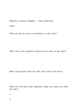 Reflective Journal Template – Topic Reflection
Topic
What are the key points of contention on this topic?
What side of the argument (stance) do you take on this topic?
What strong points does the other side of this topic have?
What were the three most important things you took away from
the topic?
1.
2.
 