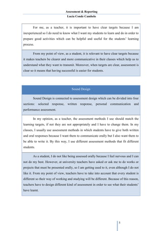 Assessment & Reporting
Lucía Conde Cambelo
5
For me, as a teacher, it is important to have clear targets because I am
inexperienced so I do need to know what I want my students to learn and do in order to
prepare good activities which can be helpful and useful for the students’ learning
process.
From my point of view, as a student, it is relevant to have clear targets because
it makes teachers be clearer and more communicative in their classes which help us to
understand what they want to transmit. Moreover, when targets are clear, assessment is
clear so it means that having successful is easier for students.
Sound Design
Sound Design is connected to assessment design which can be divided into four
sections: selected response, written response, personal communication and
performance assessment.
In my opinion, as a teacher, the assessment methods I use should match the
learning targets, if not they are not appropriately and I have to change them. In my
classes, I usually use assessment methods in which students have to give both written
and oral responses because I want them to communicate orally but I also want them to
be able to write it. By this way, I use different assessment methods that fit different
students.
As a student, I do not like being assessed orally because I feel nervous and I can
not do my best. However, at university teachers have asked or ask me to do works or
projects that must be presented orally, so I am getting used to it, even although I do not
like it. From my point of view, teachers have to take into account that every student is
different so their way of working and studying will be different. Because of this reason,
teachers have to design different kind of assessment in order to see what their students’
have learnt.
 