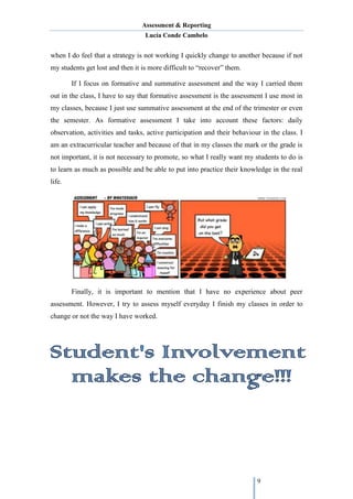 Assessment & Reporting
Lucía Conde Cambelo
9
when I do feel that a strategy is not working I quickly change to another because if not
my students get lost and then it is more difficult to “recover” them.
If I focus on formative and summative assessment and the way I carried them
out in the class, I have to say that formative assessment is the assessment I use most in
my classes, because I just use summative assessment at the end of the trimester or even
the semester. As formative assessment I take into account these factors: daily
observation, activities and tasks, active participation and their behaviour in the class. I
am an extracurricular teacher and because of that in my classes the mark or the grade is
not important, it is not necessary to promote, so what I really want my students to do is
to learn as much as possible and be able to put into practice their knowledge in the real
life.
Finally, it is important to mention that I have no experience about peer
assessment. However, I try to assess myself everyday I finish my classes in order to
change or not the way I have worked.
 