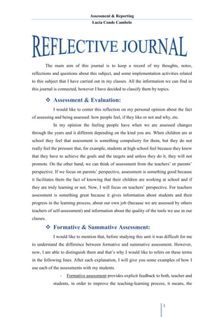 Assessment & Reporting
Lucía Conde Cambelo
1
The main aim of this journal is to keep a record of my thoughts, notes,
reflections and questions about this subject, and some implementation activities related
to this subject that I have carried out in my classes. All the information we can find in
this journal is connected, however I have decided to classify them by topics.
 Assessment & Evaluation:
I would like to center this reflection on my personal opinion about the fact
of assessing and being assessed: how people feel, if they like or not and why, etc.
In my opinion the feeling people have when we are assessed changes
through the years and it different depending on the kind you are. When children are at
school they feel that assessment is something compulsory for them, but they do not
really feel the pressure that, for example, students at high school feel because they know
that they have to achieve the goals and the targets and unless they do it, they will not
promote. On the other hand, we can think of assessment from the teachers’ or parents’
perspective. If we focus on parents’ perspective, assessment is something good because
it facilitates them the fact of knowing that their children are working at school and if
they are truly learning or not. Now, I will focus on teachers’ perspective. For teachers
assessment is something great because it gives information about students and their
progress in the learning process, about our own job (because we are assessed by others
teachers of self-assessment) and information about the quality of the tools we use in our
classes.
 Formative & Summative Assessment:
I would like to mention that, before studying this unit it was difficult for me
to understand the difference between formative and summative assessment. However,
now, I am able to distinguish them and that’s why I would like to refers on these terms
in the following lines. After each explanation, I will give you some examples of how I
use each of the assessments with my students.
- Formative assessment provides explicit feedback to both, teacher and
students, in order to improve the teaching-learning process, it means, the
 