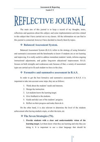 Assessment & Reporting
Lucía C C
1
The main aim of this journal is to keep a record of my thoughts, notes,
reflections and questions about this subject, and some implementation activities related
to this subject that I have carried out in my classes. All the information we can find in
this journal is connected, however I have decided to classify them by topics.
 Balanced Assessment System.
Balanced Assessment System (B.A.S.) refers to the strategy of using formative
and summative assessment and the benchmarks to know if students are or not learning
and improving. It is really useful to address immediate students’ needs, informs ongoing
instructional adjustments, and guides long-term educational improvement. B.A.S.
focuses on both strengths and weaknesses and, because of that, a variety of assessment
types are carried out to fit each student we have in the class.
 Formative and summative assessment in B.A.S.
In order to get the best formative and summative assessment in B.A.S. it is
important to take into account some steps, they are as follows:
1. Think about the students’ needs and interests.
2. Design the instruction.
3. Let students know the learning target.
4. Give feedback to the students.
5. Guide and take care of the students’ progress.
6. Reflect on their progress and make them do it.
On the other hand, it is also relevant to determine the level of the students
achievement after having studied a topic, or after the term, etc.
 The Seven Strategies (7S).
1. Provide students with a clear and understandable vision of the
learning target. Let them know what they are learning and why they are
doing it. It is important to use a clear language that should be
 