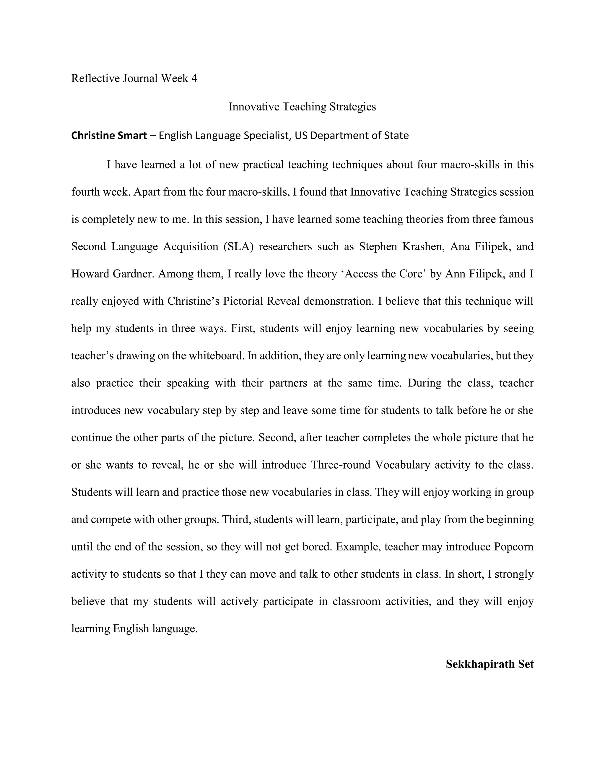 Reflective Journal Week 4
Innovative Teaching Strategies
Christine Smart – English Language Specialist, US Department of State
I have learned a lot of new practical teaching techniques about four macro-skills in this
fourth week. Apart from the four macro-skills, I found that Innovative Teaching Strategies session
is completely new to me. In this session, I have learned some teaching theories from three famous
Second Language Acquisition (SLA) researchers such as Stephen Krashen, Ana Filipek, and
Howard Gardner. Among them, I really love the theory ‘Access the Core’ by Ann Filipek, and I
really enjoyed with Christine’s Pictorial Reveal demonstration. I believe that this technique will
help my students in three ways. First, students will enjoy learning new vocabularies by seeing
teacher’s drawing on the whiteboard. In addition, they are only learning new vocabularies, but they
also practice their speaking with their partners at the same time. During the class, teacher
introduces new vocabulary step by step and leave some time for students to talk before he or she
continue the other parts of the picture. Second, after teacher completes the whole picture that he
or she wants to reveal, he or she will introduce Three-round Vocabulary activity to the class.
Students will learn and practice those new vocabularies in class. They will enjoy working in group
and compete with other groups. Third, students will learn, participate, and play from the beginning
until the end of the session, so they will not get bored. Example, teacher may introduce Popcorn
activity to students so that I they can move and talk to other students in class. In short, I strongly
believe that my students will actively participate in classroom activities, and they will enjoy
learning English language.
Sekkhapirath Set
 